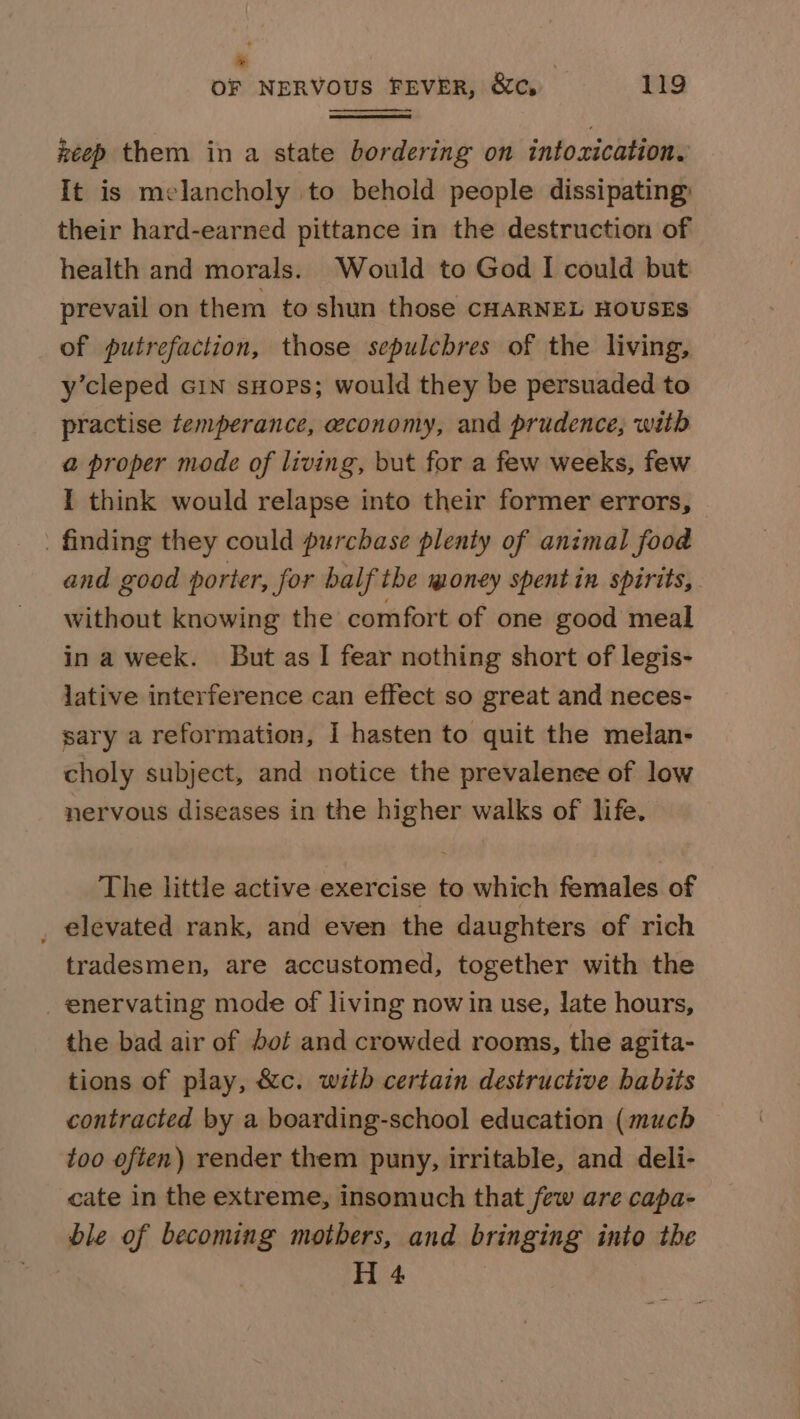 : OF NERVOUS FEVER, &amp;c, 119 keep them in a state bordering on intoxication. It is melancholy to behold people dissipating: their hard-earned pittance in the destruction of health and morals. Would to God I could but prevail on them to shun those CHARNEL HOUSES of putrefaction, those sepulcbres of the living, y’cleped Gin sHops; would they be persuaded to practise temperance, economy, and prudence, with a proper mode of living, but for a few weeks, few I think would relapse into their former errors, _ finding they could purchase plenty of animal food and good porter, for balf the money spent in spirits, without knowing the comfort of one good meal ina week. But as I fear nothing short of legis- lative interference can effect so great and neces- sary a reformation, I hasten to quit the melan- choly subject, and notice the prevalenee of low nervous diseases in the higher walks of life. The little active exercise to which females of _ elevated rank, and even the daughters of rich tradesmen, are accustomed, together with the _ enervating mode of living now in use, late hours, the bad air of dof and crowded rooms, the agita- tions of play, &amp;c. with certain destructive habits contracted by a boarding-school education (much too often) render them puny, irritable, and deli- cate in the extreme, insomuch that few are capa- ble of becoming mothers, and bringing into the H 4