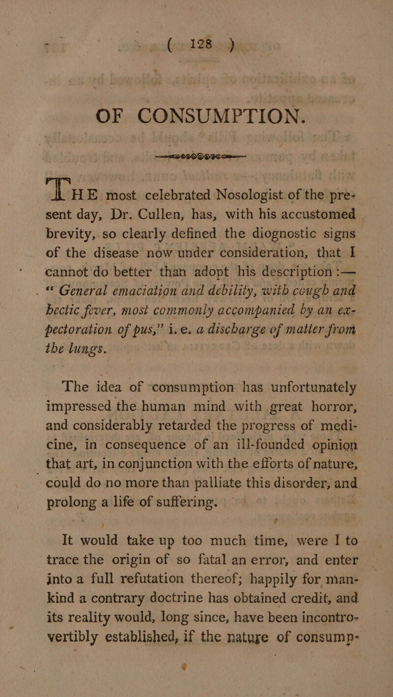 for vinaicabere sh Bei OF CONSUMPTION. ‘Tu E most celebrated Nosologist of the pre- sent day, Dr. Cullen, has, with his accustomed _ brevity,.so clearly defined the diognostic signs of the disease now under consideration, that I~ cannot do better than adopt his description : — . © General emaciation and debility, with cough and bectic fever, most commonly accompanied by an ex- pectoration of pus,” i.e. a discharge of matier feor | tbe lungs. The idea of consumption has unfortunately impressed the human mind with great horror, and considerably retarded the progress of medi- cine, in consequence of an ill-founded opinion that art, in conjunction with the efforts of nature, - could do no more than palliate this disorder, and. prolong a life of suffering. be. EO F It would take up too much time, were I to trace the origin of so fatal an error, and enter into a full refutation thereof; happily for man- kind a contrary doctrine has obtained credit, and its reality would, long since, have been incontro- vertibly established, if the natuse of consump- v