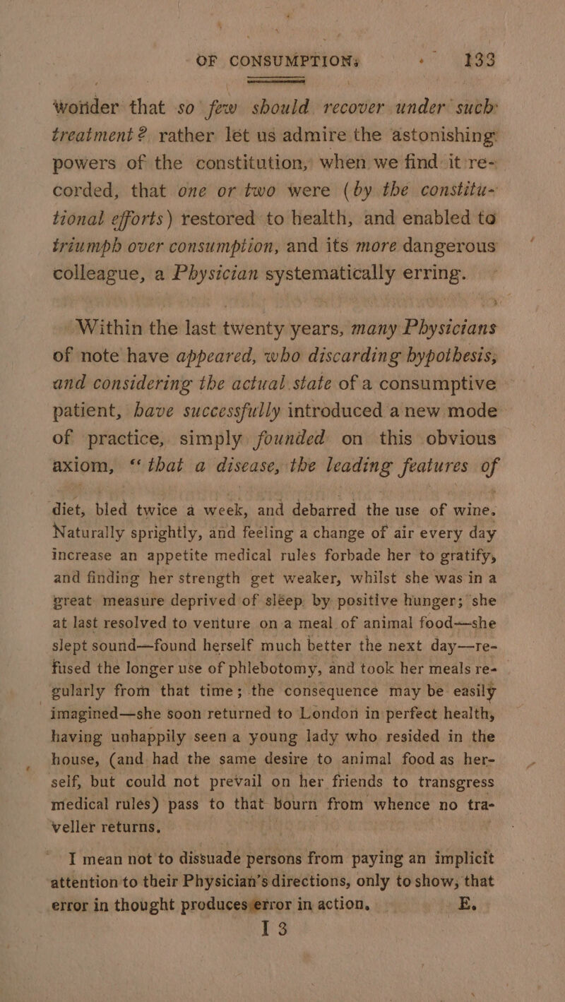 Wonder: that so fet ww saad recover under such treatment ? rather lét us admire the astonishing: powers of the constitution, when we find. it re- corded, that one or two were (by the constitu- tional efforts) restored to health, and enabled to triumph over consumption, and its more dangerous colleague, a Physician systematically erring. Within the last twenty years, many Physicians of note have appeared, who discarding bypotbesis; and considering the actual state of a consumptive - patient, bave successfully introduced anew mode of practice, simply founded on this obvious axiom, “that a disease, the leading features of ‘diet, bled twice a week, and debarred the use of wine. Naturally sprightly, and feeling a change of air every day increase an appetite medical rules forbade her to gratify, and finding her strength get weaker, whilst she was ina reat: measure deprived of sléep. by positive hunger; she at last resolved to venture ona meal of animal food-—she slept sound—found herself much better the next day—re- fused the longer use of phlebotomy, and took her meals re- 3 gularly from that time; the consequence may be easily imagined—she soon returned to London in perfect health, having unhappily seen a young lady who resided in the house, (and had the same desire to animal food as her- self, but could not prevail on her friends to transgress medical rules) pass to that, bourn from whence no tra- veller returns, I mean not to dissuade persons from paying an implicit attention to their Physician’s directions, only to show, that error in thought producesierror in action, | Ee ee 13