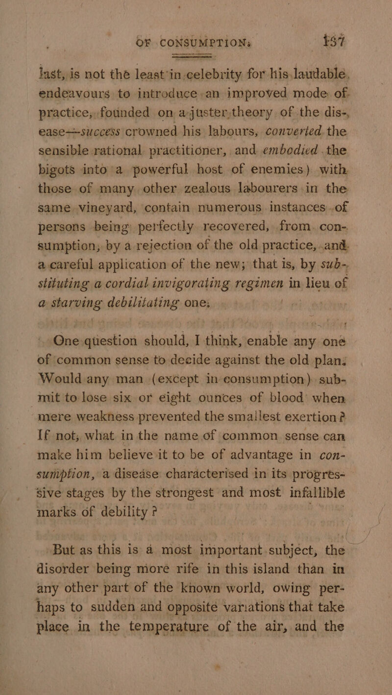 last, is not the least’in.celebrity for his laudable, endeavours to introduce, an improved mode: of. practice, founded on ajuster,theory of the dis-, ease—success crowned his labours, converted the sensible rational practitioner, and embodied .the bigots into’a powerful host of enemies) with those of many other zealous labourers in the same vineyard, contain numerous. instances of persons being perfectly recovered, from. con-. sumption; by a rejection of the old practice, .and a.careful application of the new; that is, by sub- stituting a cordial invigorating regimen in lieu of a sebicihes debilitating one. | | ft Sivaiatntion should, I think, enable any one of common sense to decide against the old plan: Would any man (except in consumption). sub- mit to lose six or eight ounces of blood when mere weakness prevented the smallest exertion? {f not; what in the name .of common sense can make him believe it to be of advantage in con- suniption, a disease characterised in its progres- ' ‘Sive stages by the strongest and most infallible marks of debility ?- But as this is a most important subjéct, the disorder being more rife in this island than in any other part of the known world, owing per- haps to sudden and opposite variations that take place in the temperature of the air, and the