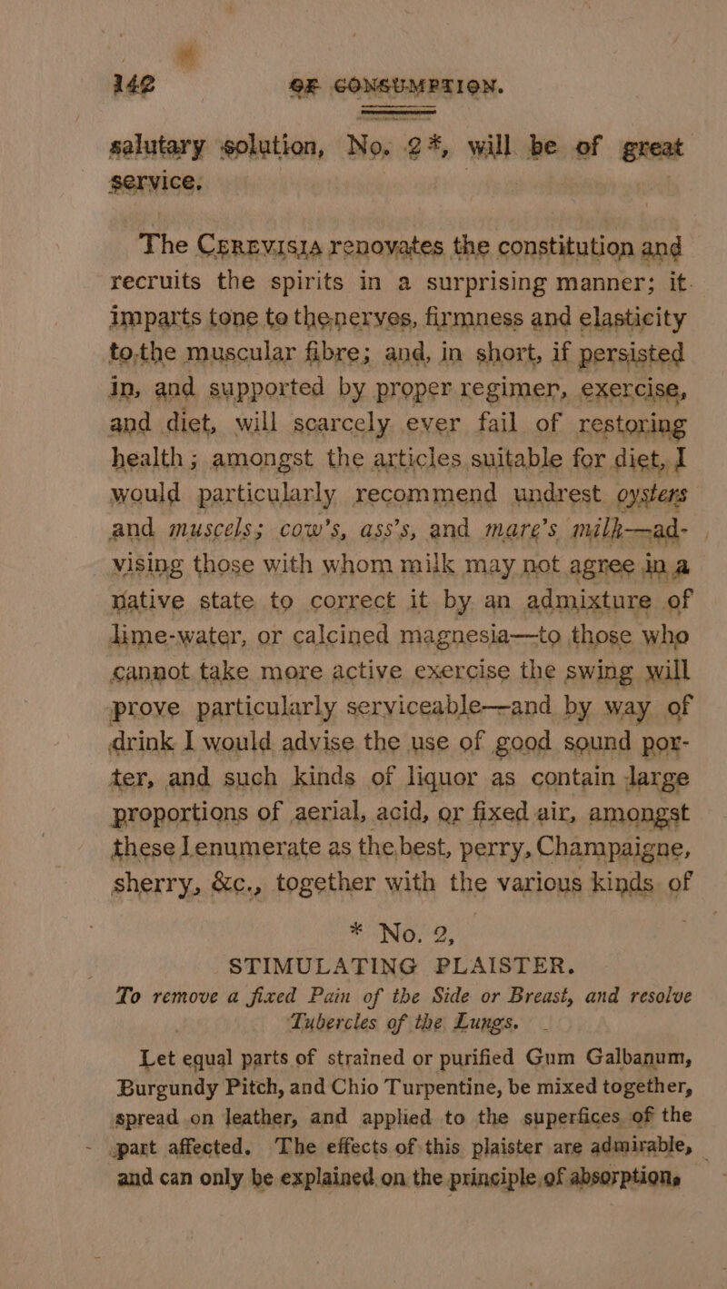 i 142 OE CONETMEST RN pp solution, Nos 2 &amp; wilh be of great The Crrevisia renovates the constitution and recruits the spirits in a surprising manner; it. imparts tone te the nerves, firmness and elasticity to.the muscular fibre; and, in short, if persisted in, and supported by proper regimer, exercise, and diet, will scarcely ever fail of restorin health ; amongst the articles suitable for diet, I would particularly recommend undrest oysters and muscels; cow’s, ass’s, and mare’s milk—ad- vising those with whom milk may not agree ina Wative state to correct it by an admixture of lime-water, or calcined magnesia—to those who cannot take more active exercise the swing will prove particularly serviceable—and by way of drink I would advise the use of good sound por- ter, and such kinds of liquor as contain large proportions of aerial, acid, or fixed air, amongst these ]enumerate as the best, perry, Champaigne, sherry, &amp;c., together with the various kinds. of HINO. 2, STIMULATING PLAISTER. To remove a fixed Pain of the Side or Breast, and resolve | Tubercles of the Lungs. Let equal parts of strained or purified Gum Galbanum, Burgundy Pitch, and Chio Turpentine, be mixed together, spread on leather, and applied to the superfices of the and can only be explained. on the prinsiple,of absorptions