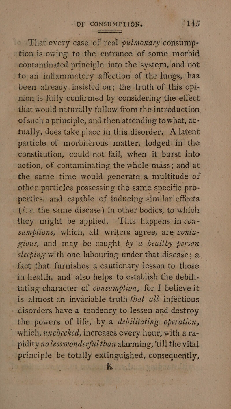 That every case of real pulmonary consump- tion is owing to the entrance of some morbid contaminated principle. into the ‘system, and not | _to an inflammatory affection of the lungs, has been already. insisted. on; the truth of this opi- nion is fully confirmed by considering the effect that would naturally follow from the introduction of sucha principle, and then attending to what, ac- tually, dogs take place in this disorder. A latent particle of morbiferous matter, lodged in the constitution, could not fail, when it burst into action, of contaminating the whole mass; and at the same time would generate a multitude of _other particles possessing the same specific pro- perties, and capable of inducing similar effects (2, e. the same disease) in other bodies, to which they might be applied. This happens in con- sumptions, which, all writers agree, are conta- gious, and may be caught by a healthy person sleeping with one labouring under that disease; a fact that furnishes a cautionary lesson to those in health, and also helps to establish the debili- tating character of consumption, for I believe it is almost an invariable truth ¢bat all infectious - disorders have a tendency to lessen and destroy the powers of life, by a debilitating. operation, which, unchecked, increases every hour, with a ra- pidity 20 less wonderfultban alarming, ’till the vital principle be totally extinguished, consequently, K.