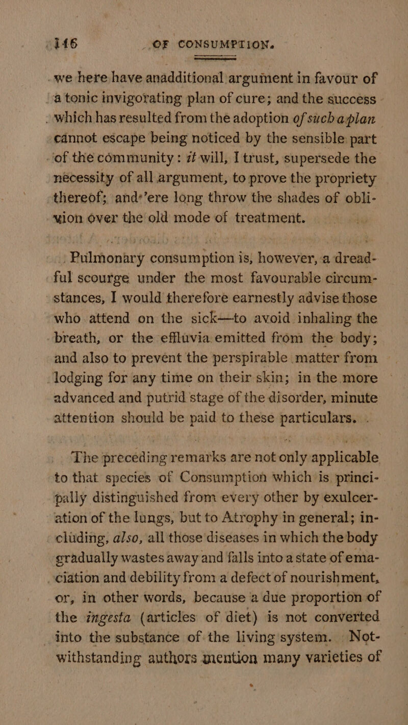 _we here have anadditional argument in favour of atonic invigorating plan of cure; and the success - _ which has resulted from the adoption of suchaplan cannot escape being noticed by the sensible: part of the community : i will, I trust, supersede the necessity of all argument, to prove the propriety thereof; and’’ere long throw the shades of obli- uion over the old mode of treatment. . Pulmonary consumption is, however, a dread- ful scourge under the most favourable circum- stances, I would therefore earnestly advise those who attend on the sick—to avoid inhaling the breath, or the effluvia emitted from the body; and also to prevént the perspirable matter from — lodging for any time on their skin; in the more advanced and putrid stage of the disorder, minute attention should be paid to these particulars. . _ The preceding remarks are not only applicable to that species of Consumption which is. princi- pally distinguished from every other by exulcer- ation of the lungs, but to Atrophy in general; in- cluding, also, all those diseases in which the body — gradually wastes away and falls into a state of ema- ciation and debility from a defect of nourishment, or, in other words, because a due proportion of the ingesta (articles of diet) is not converted into the substance of the living system. Not- withstanding authors mention many varieties of a