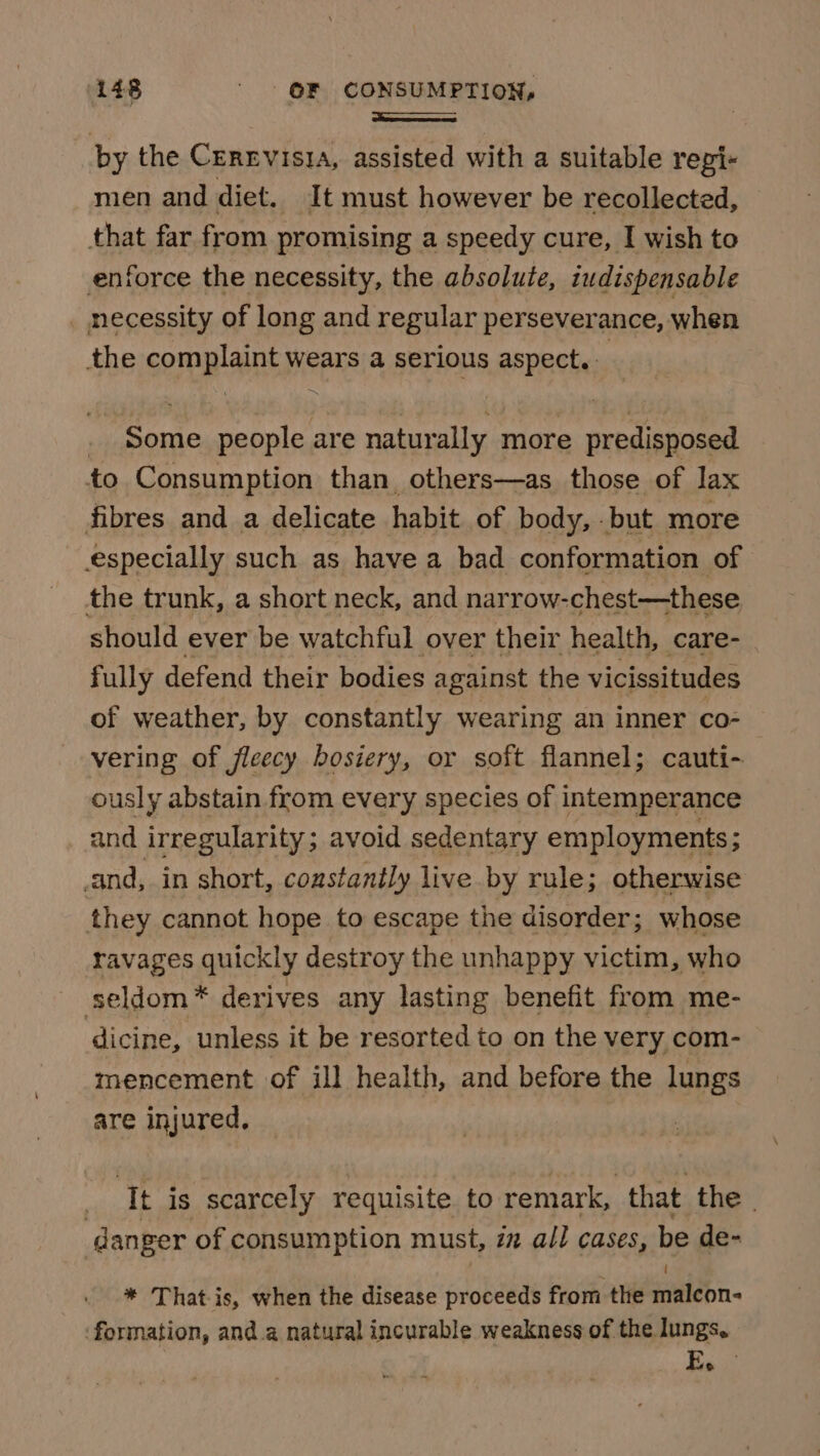 a by the CEREVisia, assisted with a suitable repi~ men and diet. It must however be recollected, that far from promising a speedy cure, I wish to enforce the necessity, the absolute, indispensable _ necessity of long and regular perseverance, when the complaint wears a serious aspect. | _ Some people are naturally more predisposed to Consumption than others—as_ those of lax fibres and a delicate habit of body, but more especially such as have a bad conformation of the trunk, a short neck, and narrow-chest—these should ever be watchful over their health, care- fully defend their bodies against the vicissitudes of weather, by constantly wearing an inner co- vering of jleecy bosiery, or soft flannel; cauti- ously abstain from every species of intemperance and irregularity; avoid sedentary employments; and, in short, constantly live by rule; otherwise they cannot hope to escape the disorder; whose ravages quickly destroy the unhappy victim, who seldom* derives any lasting benefit from me- dicine, unless it be resorted to on the very com- mencement of ill health, and before the lungs are injured. 3 ‘Tt is scarcely requisite to remark, | that the © danger of consumption must, in all cases, be de- * That-is, when the disease proceeds from the jniebn- ‘formation, and.a natural incurable weakness of the lungs, E.