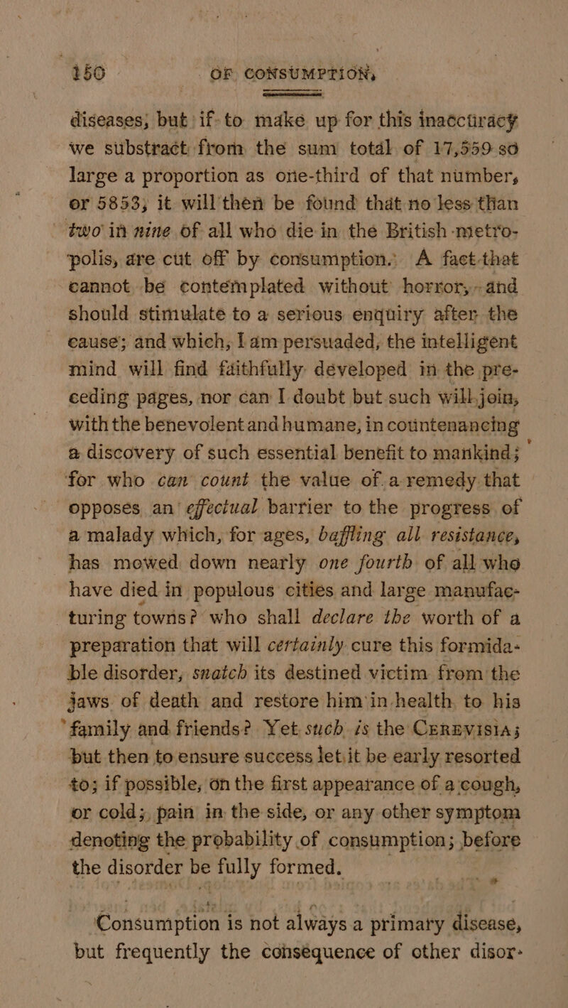 diseases, but if-to make up for this inatctiracy we stibstract from the sum totdl of 17,559 so large a proportion as one-third of that number, or 5853; it will then be found that no less than two in nine of all who die in the British metro- ‘polis, are cut off by consumption. A fact-that -eannot be contemplated without horror,- and should stimulate to a serious enquiry after the cause; and which, lam persuaded, the intelligent mind will find faithfully developed in the pre- ceding pages, nor can I doubt but such will join, with the benevolent and humane, in countenancing a discovery of such essential benefit to mankind; ; “for who can count the value of.a remedy that opposes an’ effectual barrier to the progress of a malady which, for ages, baffling all resistance, has mowed down nearly one fourth of all whe have died in populous cities and lar ge manufae- turing towns? who shall declare the worth of a preparation that will certainly cure this formida- ble disorder, snatch its destined victim from the jaws. of death and restore him‘in health. to his ‘family and friends? Yet such is the CerBvisia; but then to ensure success letiit be early resorted to; if possible, on the first appearance of a cough, or cold; pain in the side, or any other symptom denoting the probability of consumption; before the disorder a fully formed. a gi oe ee is not always a primary disease, but frequently the cohséquence of other disor-