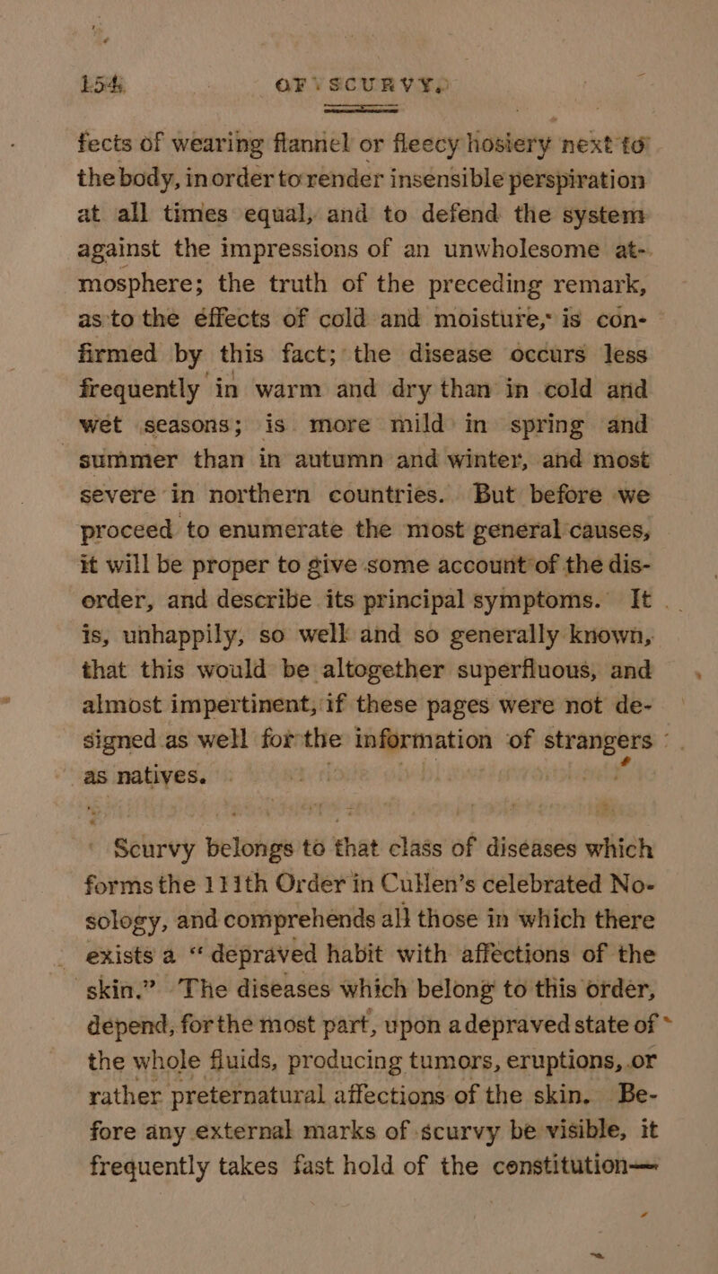 Lo’ wees OF: SCURY xy { i fects of wearing flannel or fleecy hosiery next to the body, inorder to render insensible perspiration at all times equal, and to defend the system against the impressions of an unwholesome at-. mosphere; the truth of the preceding remark, as'to the éffects of cold and moisture, is con-— firmed by this fact; the disease occurs less frequently in warm and dry than in cold and wet seasons; is more mild’ in spring and summer than in autumn and winter, and most severe in northern countries. But before we proceed to enumerate the most general causes, it will be proper to give some account’of the dis- order, and describe its principal symptoms. It . is, unhappily, so well and so generally known, that this would be altogether superfluous, and almost impertinent, if these pages were not de- signed as well for the shi. taccu of pais ie as natives. Scurvy belongs to that class of diséases which forms the 111th Order in Cullen’s celebrated No- sology, and comprehends all those in which there _ exists a “ depraved habit with affections of the skin.” The diseases which belong to this order, depend, forthe most part, upon adepraved state of the whole fluids, producing tumors, eruptions, or rather preternatural affections of the skin. Be- fore any external marks of scurvy be visible, it frequently takes fast hold of the censtitution—