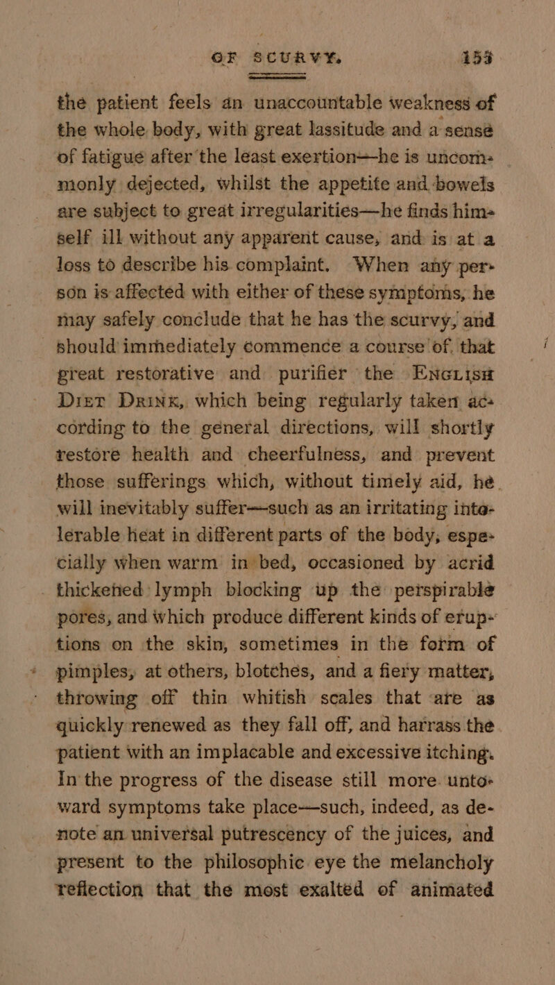 OF SCURVY 159 the patient feels an unaccountable weakness of the whole body, with great lassitude and a sensé of fatigue after the least exertion—he is uncom- monly dejected, whilst the appetite and bowels are subject to great irregularities—he finds him= self ill without any apparent cause, and is at a loss to describe his complaint. When any per son is affected with either of these symptoms, he may safely conclude that he has the scurvy, and should immediately commence a course’ of, that preat restorative and purifier the Enc risa Drier Drink, which being regularly taken aca cording to the general directions, will shortly restore health and cheerfulness, and prevent those sufferings which, without timely aid, he. will inevitably suffer—such as an irritating inte- lerable heat in different parts of the body, espe- cially when warm in bed, occasioned by acrid _ thickened: lymph blocking up the: perspirable pores, and which produce different kinds of efup~ tions on the skin, sometimes in the form of pimples, at others, blotches, and a fiery matter, throwing off thin whitish scales that are as quickly renewed as they fall off, and harrass the patient with an implacable and excessive itching. In the progress of the disease still more. unto- ward symptoms take place-—such, indeed, as de- note an universal putrescency of the juices, and present to the philosophic eye the melancholy reflection that the most exalted of animated