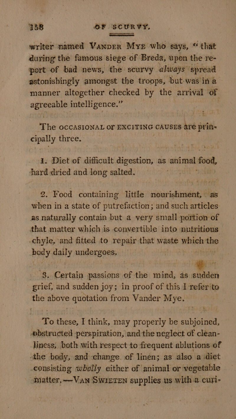 writer named Vanprr Myr who says, “ that during the famous siege of Breda, upon the re- port of bad news, the scurvy always’ ‘spread astonishingly amongst the troops, but-was in a manner altogether pansies by the arrival of . agreeable intelligence.” The OCCASIONAL or EXCITING CAUSES are prin- cipally three. 7 1. Diet of difficult digestion, as animal food hard dried and long salted. 2. Food containing little nourishment, as when in a state of putrefaction; and such articles as naturally contain but a very small portion of that matter which is convertible into nutritious -chyle, and fitted to repair that waste wtih the body spied undergoes, 8. Certain passions of the mind, as sudden grief, and sudden joy; in proof of this 1 refer'to the above quotation from Vander Mye. To these, I think, may properly be subjoined, obstructed perspiration, and the neglect of clean- liness, both with respect to frequent ablutions of the body, and change. of linen; as also a diet consisting wholly either of animal or vegetable Matter, ——Van SwietTen supplies us with a curi-