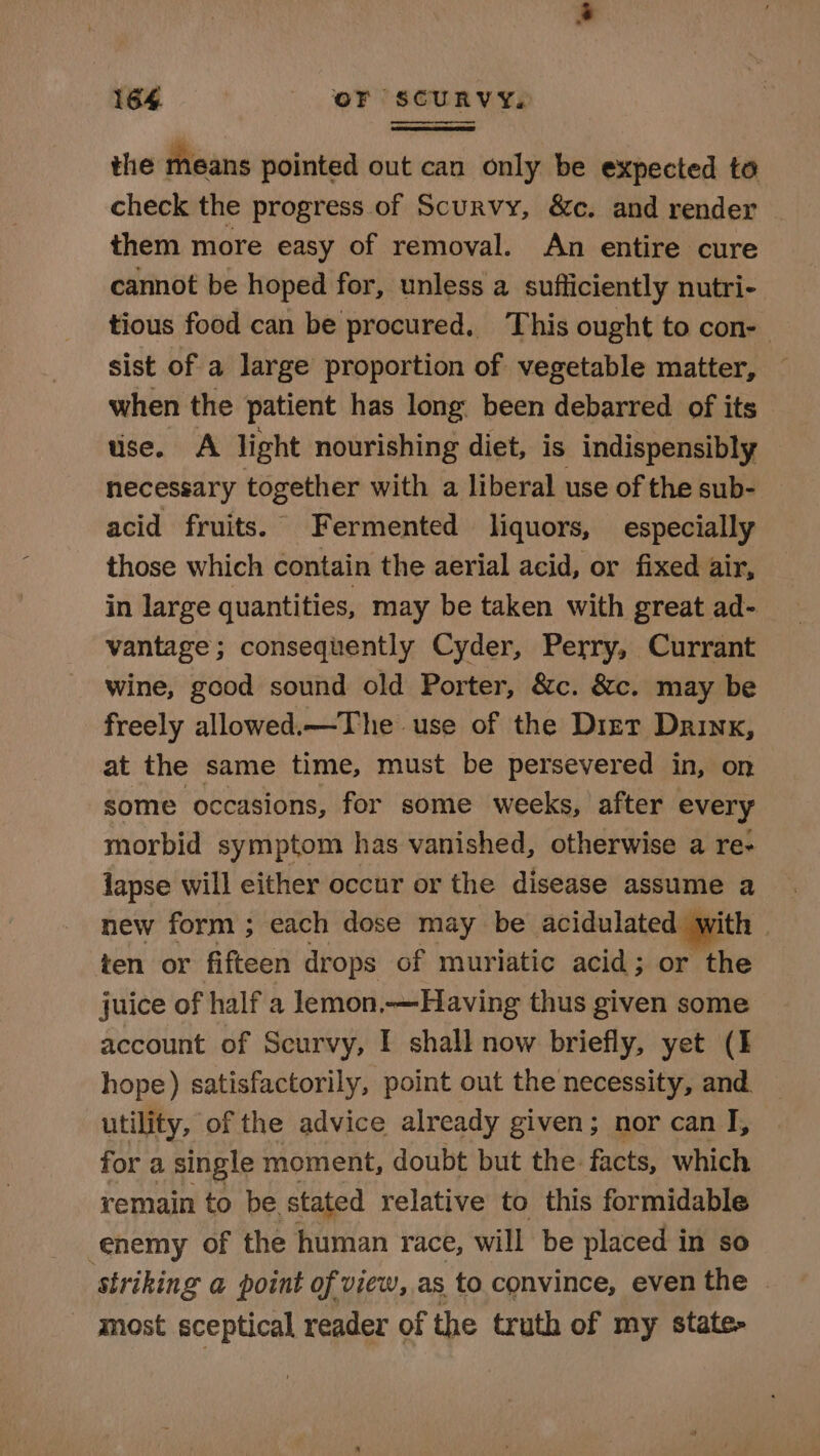 the means pointed out can only be expected to check the progress of Scurvy, &amp;c. and render them more easy of removal. An entire cure cannot be hoped for, unless a sufficiently nutri- tious food can be procured, This ought to con- sist of a large proportion of vegetable matter, when the patient has long: been debarred of its — use. A light nourishing diet, is indispensibly necessary together with a liberal use of the sub- | acid fruits. Fermented liquors, especially those which contain the aerial acid, or fixed air, in large quantities, may be taken with great ad- vantage; consequently Cyder, Perry, Currant wine, good sound old Porter, &amp;c. &amp;c. may be freely allowed.—The use of the Diet Drink, at the same time, must be persevered in, on some occasions, for some weeks, after every morbid symptom has vanished, otherwise a re- lapse will either occur or the disease assume a new form ; each dose may be acidulated wit ith ten or fifteen drops of muriatic acid; or the juice of half a lemon,—Having thus given some account of Scurvy, I shall now briefly, yet (I hope) satisfactorily, point out the necessity, and. utility, of the advice already given; nor can I, for a single moment, doubt but the facts, which remain to be. stated relative to this formidable enemy of the human race, will be placed in so striking a point of view, as to convince, even the » - most sceptical reader of the truth of my state-