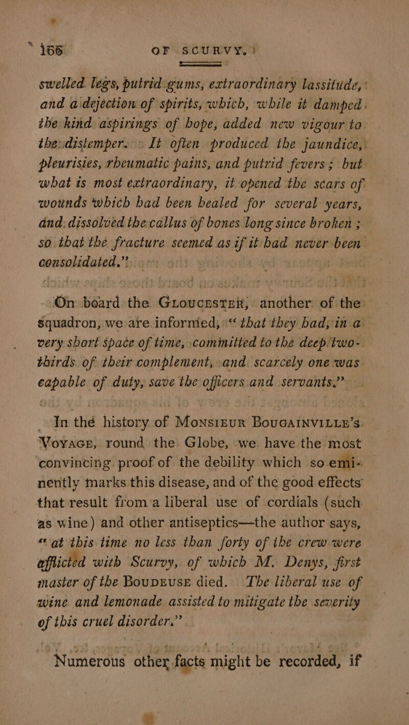 * % swelled legs, putrid:gums, extraordinary lassitude, : and aidejection of spirits, which, while it damped. the kind aspirings of bope, added new vigour to ihe:distemper. » It often produced the jaundice, : pleurisies, rheumatic pains, and putrid fevers; but what is most extraordinary, it opened the scars of. wounds which bad been healed for several years, and: dissolved the callus of bones long since broken ; so that the fracture seemed as if it bad never been: asenaladiniel:! 4 he | sin Siardethes Guoucestrx, another of the squadron, we are informed,“ that they bad, in a very short space of time, cominitted to the deep/two- thirds of their complement, and scarcely one was capable of duty, save the officers. and servants.” In the history of Monsrrur BoucaInviLup’s. Voyace, round the. Globe, we. have the most nently marks this disease, and of the good effects that result from a liberal use of cordials (such as wine) and other antiseptics—the author says, ‘at this time no less than forty of tbe crew were afflicted with Scurvy, of which M. Denys, first master of the BoupruseE died. The liberal use of wine and lemonade assisted to mitigate the severity of this cruel disorder,” Numerous other facts might be recorded, if