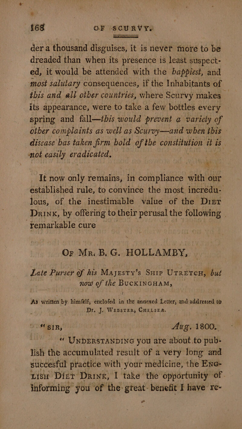 ‘ 168 OF SCURVY. der a thousand disguises, it is never more to be dreaded than when its presence is least suspect- ed, it would be attended with the happiest, and most salutary consequences, if the Inhabitants of this and all otber countries, where Scurvy makes Bf _ its appearance, were to take a few bottles every spring and fall—tbis would prevent a variety of other complaints as well as Scurvy—and when this disease bas taken firm bold of the constitution it is. not easily weihuagstia: : ie) It now only Paiaate: in compliance with our established rule, to convince the most incredu- lous, of the inestimable value of the Dist Drink, by offering to their perusal the following | -¥emarkable cure — Or Ma. B. G. HOLLAMBY, Late Purser of his Majesty’s SHIP Utreten, but now of the BUCKINGHAM, _ yi) AS written by himfelf, enclofed tn the annexed Letter, and addressed to Dr, J. Wesster, CHELSEA. : oUIBIR, Aug. 1800. , “ UNDERSTANDING you are about.to pub- lish the accumulated result of a very long and succesful practice with your medicine, the Ene- uish Dirt Drink, I take the opportunity of. informing you of the: gteat- benefit I have re- »