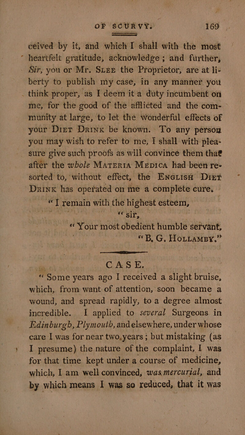 ceived by it, and which I shall with the most heartfelt gratitude, acknowledge ; and further, _ Sir, you or Mr. Suze the Proprietor, are at li- berty to publish my case, in any manner you _ think proper, as I deem it a duty incumbent on me, for the good of the afflicted and the com- munity at large, to let the wonderful effects of your Dist Drink be known. To any person you may wish to refer to me, I shall with plea- after the whole Matrrra Mepica had been re- sorted to, without effect, the Eneé.uish Diet Drink has operated on me a complete cure. vi “ft remain with the highest esteem, . Ab oldie « Your most obedient humble sefvant, «B, G, Hottamey.” slack Ces ii | « Some years ago I received a slight bruise, which, from want of attention, soon became a wound, and spread rapidly, toa degree almost incredible. I applied to several Surgeons in E idinburgb, Plymouth, andelsewhere, under whose care I was for near two.years ; but mistaking (as I presume) the nature of the complaint, I was for that time kept under a course of medicine, which, I am well convinced, was mercurial, and by which means I was so reduced, that it was