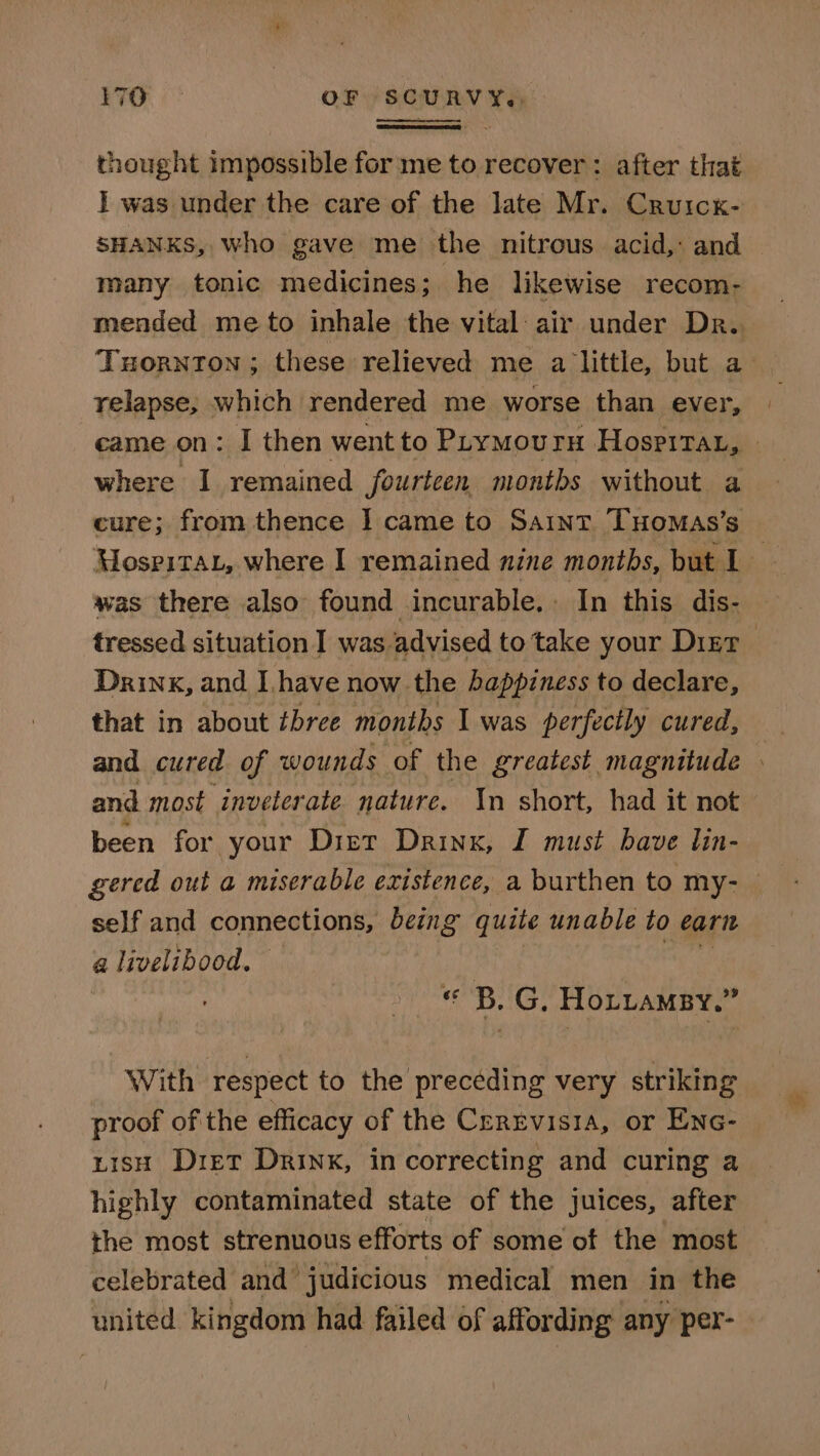 thought impossible for me to recover : after that I was under the care of the late Mr. Cruick- SHANKS, who gave me the nitrous acid,: and many tonic medicines; he likewise recom- mended me to inhale the vital: air under Dr. Tuornton ; these relieved me a little, but a- relapse, which rendered me worse than ever, came on: I then wentto Puymourn Hospitax, - where I remained fourteen months without a cure; from thence I came to SAINT THOMAS’s Mospitat, where I remained nine montbs, but l- was there also found incurable. In this dis- tressed situation I was advised to take your Digr Drink, and Ihave now the happiness to declare, that in about bree months I was perfectly cured, and cured of wounds of the greatest magnitude » and most inveterate nature. In short, had it not been for your Diet Drinx, I must have lin- gered out a miserable existence, a burthen to my- self and connections, being quite unable ud earit a livelibood. « B. G, Hotuamsy.” With respect to the preceding very striking proof of the efficacy of the Creretvisia, or Enc- nish Diet Drink, in correcting and curing a highly contaminated state of the juices, after the most strenuous efforts of some of the most celebrated and judicious medical men in the united kingdom had failed of affording any per-