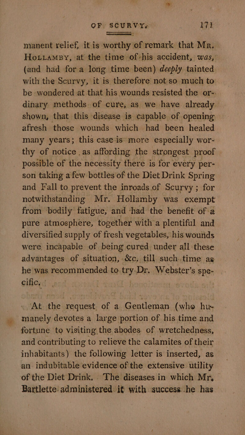 manent relief, it is worthy of remark that Mr. HoLiamsy, at the time of-his accident, was, (and had for a long time been) deeply tainted with the Scurvy, it is therefore not so much to be wondered at that his wounds resisted the or-. dinary methods of cure, as we have already shown, that this disease is capable of opening afresh those wounds which had been healed many years; this case is more especially wor- thy of notice as affording the strongest proof possible of the necessity there is for every per- son taking afew bottles of the Diet Drink Spring and Fall to prevent the inroads. of Scurvy ; for notwithstanding Mr. Hollamby was exempt from bodily fatigue, and -had the benefit of a pure atmosphere, together with a plentiful and diversified supply of fresh vegetables, his wourds were incapable of being cured under all these advantages of situation, &amp;c. till such. time as he was recommended to. FY Dr. Webster’s spe- Sifierd ens At the request. of a Gentleman (who hu- - manely devotes a large portion of his time and fortune to visiting, the abodes. of wretchedness, and contributing to relieve the calamites of their inhabitants) the following letter is inserted, as an indubitable evidence of the extensive utility of the Diet Drink. . The diseases in which Mr, Bartlette administered. it with success he has