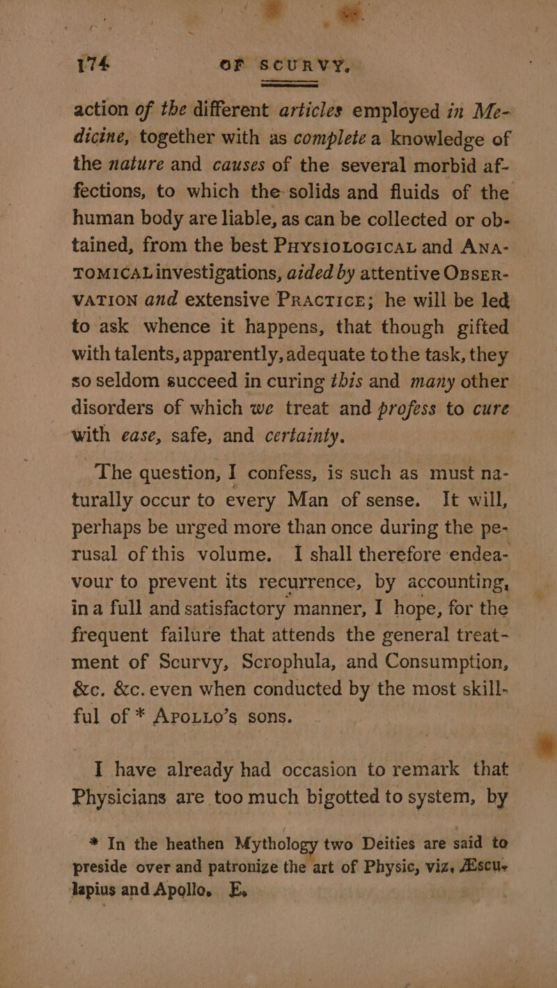 action of the different articles employed in Me- dicine, together with as complete a knowledge of the nature and causes of the several morbid af- fections, to which the-solids and fluids of the human body are liable, as can be collected or ob- tained, from the best PuysioLocicAL and ANA- | TOMICAL investigations, aided by attentive OzsEr- VATION and extensive Practice; he will be led to ask whence it happens, that though gifted with talents, apparently, adequate tothe task, they so seldom succeed in curing ibis and many other disorders of which we treat and profess to cure with ease, safe, and certainty. The question, I confess, is such as must na- turally occur to every Man of sense. It will, perhaps be urged more than once during the pe- rusal of this volume. I shall therefore endea- vour to prevent its recurrence, by accounting, ina full and satisfactory manner, I hope, for the frequent failure that attends the general treat- ment of Scurvy, Scrophula, and Consumption, &amp;c. &amp;c. even when conducted by the most skill- ful of * ApoLio’s sons. I have already had occasion to remark that Physicians are too much bigotted to system, by * In the heathen Mythology two Deities are said to preside over and patronize the ‘art of Physic, viz, Aiscue Japius and Apollo. E,