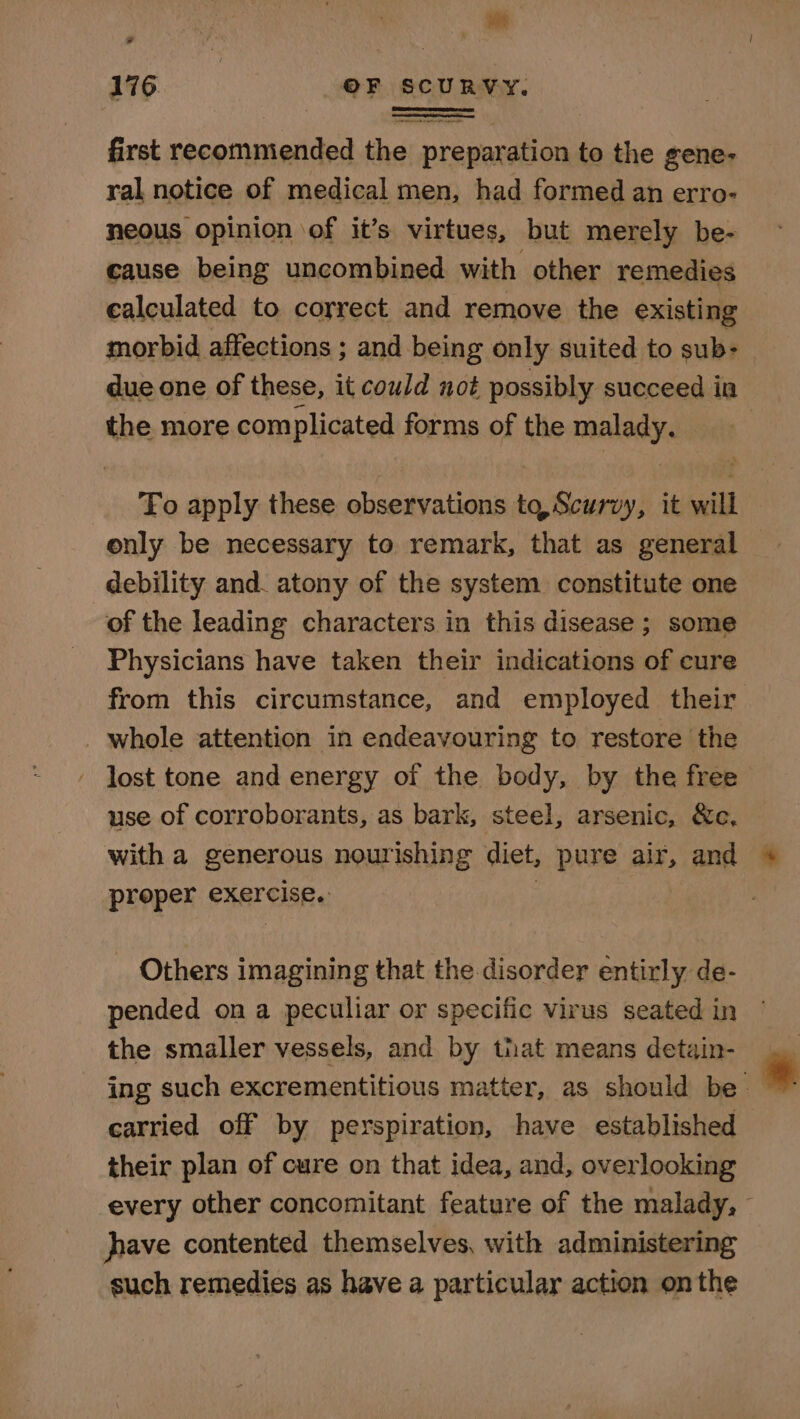 Dll 176 OF SCURVY. heaton od first recommended the preparation to the gene- ral notice of medical men, had formed an erro- neous opinion of it’s virtues, but merely be- cause being uncombined with other remedies calculated to correct and remove the existing morbid affections ; and being only suited to sub: due one of these, it could not possibly succeed in the more complicated forms of the malady. To apply these observations tq, Scurvy, it will only be necessary to remark, that as general debility and. atony of the system. constitute one of the leading characters in this disease ; some Physicians have taken their indications of cure from this circumstance, and employed their whole attention in endeavouring to restore the lost tone and energy of the body, by the free use of corroborants, as bark, steel, arsenic, &amp;e, with a generous nourishing diet, pure air, and proper exercise. | | _ Others imagining that the disorder entirly de- pended on a peculiar or specific virus seated in the smaller vessels, and by that means detain- ing such excrementitious matter, as should be carried off by perspiration, have established their plan of cure on that idea, and, overlooking every other concomitant feature of the malady, - hhave contented themselves, with administering such remedies as have a particular action onthe