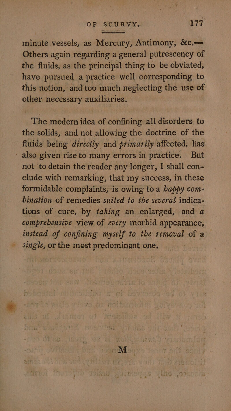 OF SCURVY. 179° minute vessels, as Mercury, Antimony, &amp;c.-— Others again regarding a general putrescency of the fluids, as the principal thing to be obviated, have pursued a practice well corresponding to this notion, and too much neglecting the use of other necessary auxiliaries. The modern idea of confining all disorders to the solids, and not allowing the doctrine of the fluids being directly and primarily affected, has ' also given rise to many errors in practice. But not ‘to detain the reader any longer, I shall con- clude with remarking, that my success, in these formidable complaints, is owing to a happy com- bination of remedies suited to the several indica- tions of cure, by taking an enlarged, and a comprebensive view of every morbid appearance, instead of confining myself to the removal of a single, or the most predominant one,