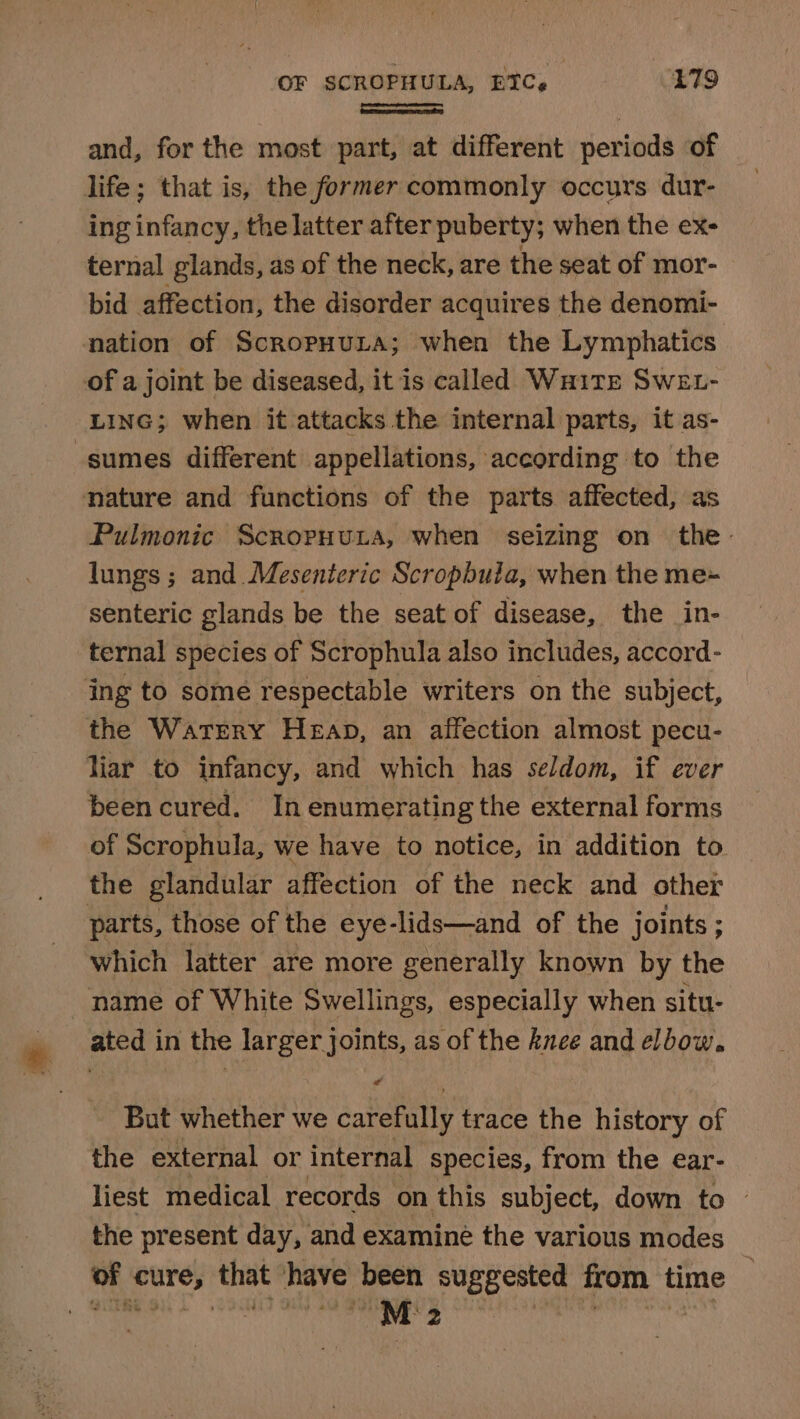 OF SCROPHULA, ETC, £79 [ neem} and, for the most part, at different periods of life; that is, the former commonly occurs dur- ing infancy, the latter after puberty; when the ex- ternal glands, as of the neck, are the seat of mor- bid affection, the disorder acquires the denomi- nation of ScropHuLta; when the Lymphatics of a joint be diseased, it is called Waite Swet- LING; when it attacks the internal parts, it as- -sumes different appellations, according to the nature and functions of the parts affected, as Pulmonic Scropuuta, when seizing on the. lungs ; and Mesenteric Scropbula, when the me~- senteric glands be the seat of disease, the in- ternal species of Scrophula also includes, accord- ing to some respectable writers on the subject, the Watery Heap, an affection almost pecu- liar to infancy, and which has seldom, if ever been cured. In enumerating the external forms of Scrophula, we have to notice, in addition to. the glandular affection of the neck and other parts, those of the eye-lids—and of the joints ; which latter are more generally known by the name of White Swellings, especially when situ- ated in the ees joints, as of the knee and elbow. But whether we carefully trace the history of the external or internal species, from the ear- liest medical records on this subject, down to © the present day, and examine the various modes of cure, that have been suggested from time : cca “M2 :