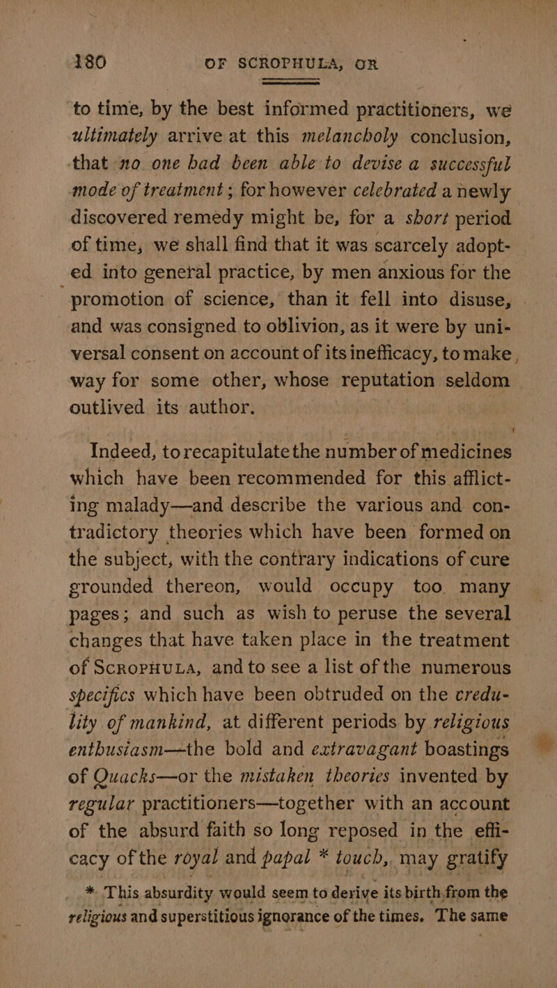 to time, by the best informed practitioners, we ultimately arrive at this melancholy conclusion, that 20 one bad been able to devise a successful mode of treatment ; for however celebrated a newly discovered remedy might be, for a short period of time, we shall find that it was scarcely adopt- ed into general practice, by men anxious for the “promotion of science, than it fell into disuse, . and was consigned to oblivion, as it were by uni- versal consent on account of its inefficacy, tomake, way for some other, whose reputation seldom outlived its author. Indeed, to recapitulate the number of medicines which have been recommended for this afflict- ing malady—and describe the various and con- tradictory theories which have been formed on the subject, with the contrary indications of cure grounded thereon, would occupy too. many pages; and such as wish to peruse the several changes that have taken place in the treatment of ScropHULA, and to see a list of the numerous specifics which have been obtruded on the credu- lity of mankind, at different periods by religious enthusiasm—the bold and extravagant boastings of Quacks—or the mistaken theories invented by regular practitioners—together with an account of the absurd faith so long reposed in the effi- cacy of the royal and papal * touch, may gratify * This absurdity would seem to sects its birth.from the religious and superstitious ignorance o of the times. ane 82 same