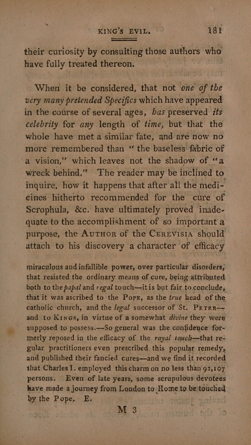 their curlosity by consulting those authors who have fully treated thereon. | When it be considered, that not one of the very many pretended Specifics which have appeared in the course of several ages, bas preserved its celebrity for any length of time, but that the whole have met a similar fate, and aré now no more remembered than “ the baseless fabric of a vision,” which leaves not the shadow of ‘a wreck behind.” The reader may be inclined to inquire, how it happens that after all the medi- éines hitherto recommended for the cure of Scrophula, &amp;c. have ultimately proved inade- quate to the accomplishment. of so important a purpose, the AuTHor of the CEREVISIA should attach to his discovery a character of efficacy miraculous and infallible power, over particular disorders, that resisted the ordinary means of cure, being attributed both to the papal and regal touch—itis but fair to.conclude, that it was ascribed to the Pops, as the érue head of the catholic church, and the Jegal successor of St. PEeTER— and to Kines, in virtue of a somewhat divine they were supposed to possess.—So general was the confidence for- merly reposed in the efficacy of the roya/ touch—that re- gular practitioners even prescribed this popular remedy, and published their fancied cures—and we find it recorded that Charles I. employed this charm on no less than 92,107 persons. Even of late years, some scrupulous devotees have made a journey from London to Rome to be: ratonclied hy the Pope, By | M 3