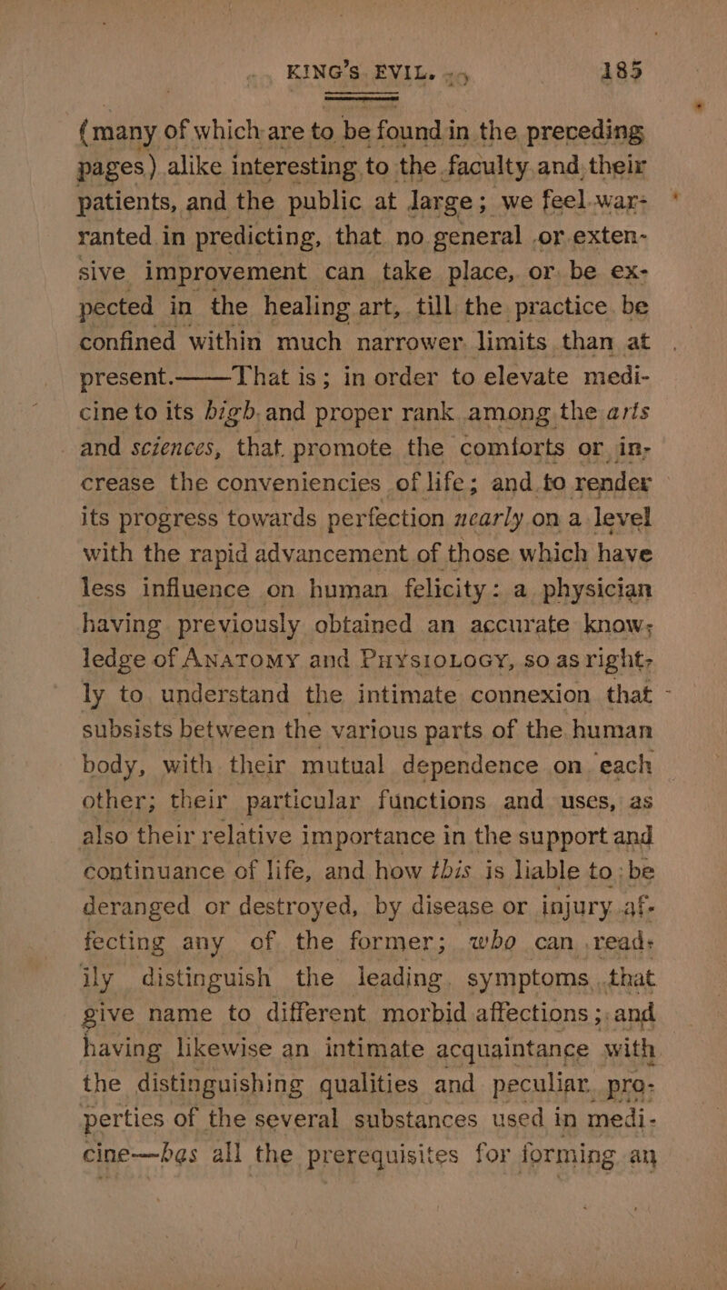 (many of which are to ie found i in the preceding pages) alike interesting. to the. faculty and. their patients, and the public at Jarge ; we feel .war- ranted in predicting, that no general | or exten- sive improvement can take place, or be ex- pected in the healing art, till the practice be confined within much narrower limits than at present. That is; in order to elevate medi- cine to its bigb.and proper rank. among the arts and sciences, that promote the comforts or in; crease the conveniencies of life; and.to render its progress towards per fection nearly on a level with the rapid advancement of those. which have less influence on human felicity : a physician having previously obtained an accurate know; ledge of ANAToMy and Puy¥sioLocy, so as right: ly to understand the intimate connexion that - subsists between the various parts of the human body, with. their mutual dependence on ‘each other; their particular functions and uses, as also their relative importance in the support and continuance of life, and how tbis is liable to ; be deranged or destroyed, by disease or injury. af- fecting any of the former; who can ,read: ily distinguish the leading symptoms that give name to different morbid affections ;: and having likewise an intimate acquaintance with the distinguishing qualities and peculiar, pro- perties of the several substances used i in medi- cine—b¢s all the prerequisites for forming any