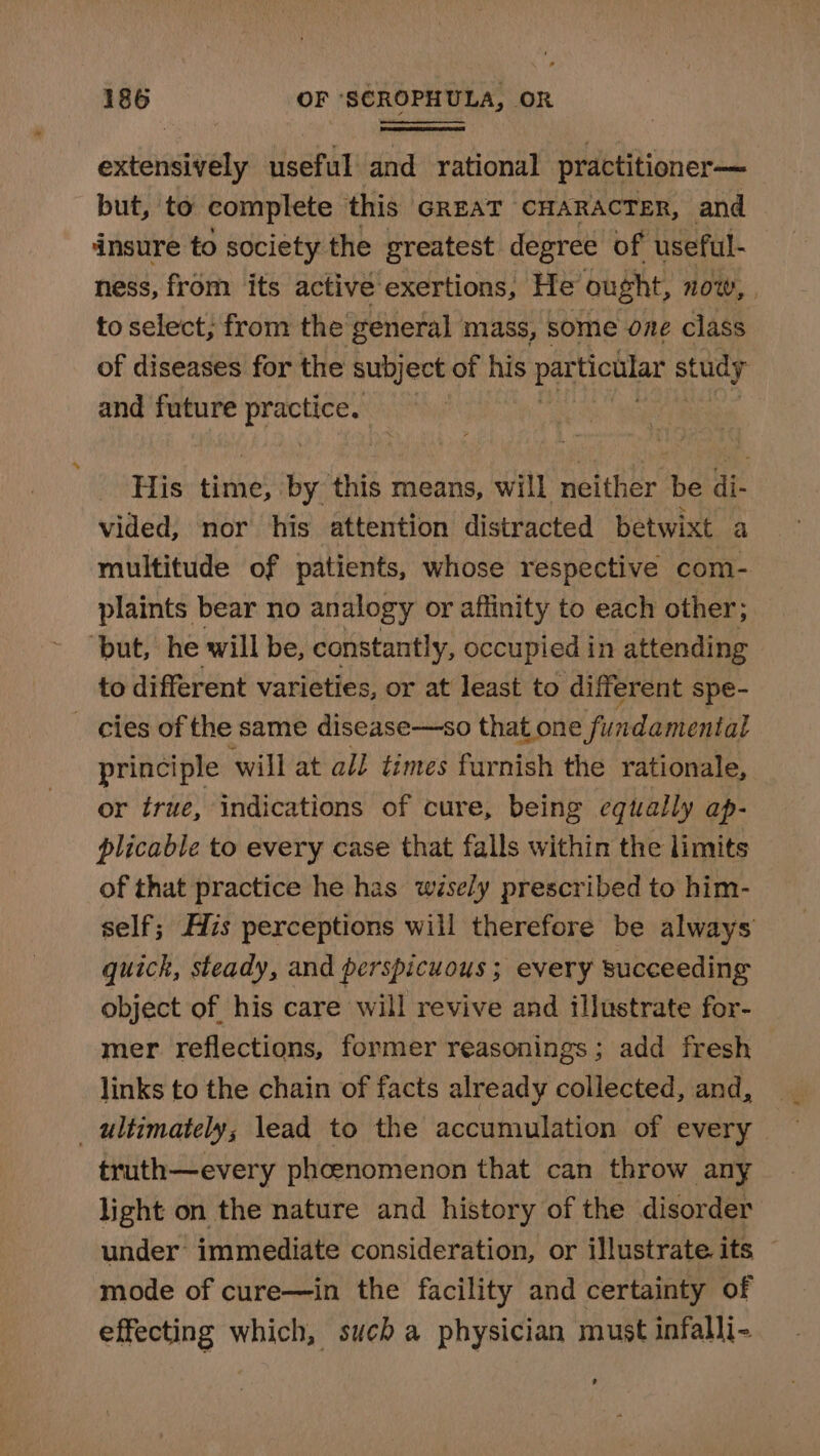 extensively useful and rational practitioner—— but, to complete this GREAT CHARACTER, and insure to society the greatest degree of useful- ness, from its active exertions, He ought, now, to select, from the general mass, some one class of diseases for the subject of his pa ticular study and future practice. His time, by this means, will neither be di- vided, nor his attention distracted betwixt a multitude of patients, whose respective com- plaints bear no analogy or affinity to each other; “but, he will be, constantly, occupied in attending to different varieties, or at least to different spe- cies of the same disease—so that one fundamental principle will at all times furnish the rationale, or true, indications of cure, being equally ap- plicable to every case that falls within the limits of that practice he has wisely prescribed to him- self; His perceptions will therefore be always quick, steady, and perspicuous ; every succeeding object of his care will revive and illustrate for- mer reflections, former reasonings; add fresh links to the chain of facts already collected, and, ultimately, lead to the accumulation of every truth—every phcenomenon that can throw any light on the nature and history of the disorder under’ immediate consideration, or illustrate its © mode of cure—in the facility and certainty of effecting which, such a physician must infalli- ?