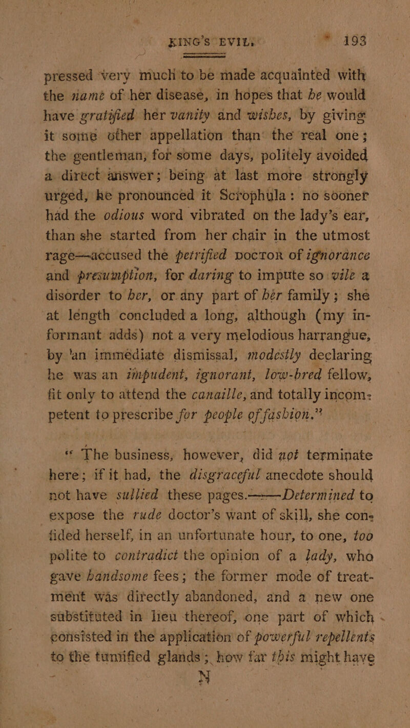 KING’s“EVIEY: we 493 pressed very much to be made acquainted with the siamé of her disease, in hopes that be would it some other appellation than‘ the real one ; the gentleman, for some days, politely avoided a direct aiswer; being at last more strongly urged, he pronounced it Scrophula: no sooner than she started from her chair in the utmost rage—accused the perrified poctor of ignorance and presumption, for daring to impute so vile a disorder to her, or any part of bér family; she at length concluded a long, although (my in- formant adds) not a very melodious harrangue, by ‘an immediate dismissal, modestly declaring he was an impudent, ignorant, low- bred fellow, fit only to attend the canaille, and totally incom: petent to prescribe for people of fashion.” ff The business, however, did not terminate here; if it had, the disgraceful anecdote should not have sullied these pages.—-—Determined to expose the rude doctor’s want of skill, she cone fided herself, in an unfortunate hour, to one, too polite to contradict the opinion of a lady, who gave handsome fees; the former mode of treat- mént was directly abandoned, and a new one edrisisted in the application of powerful repellents _ to the tumified glands; how far this might have “ete iN | | 4