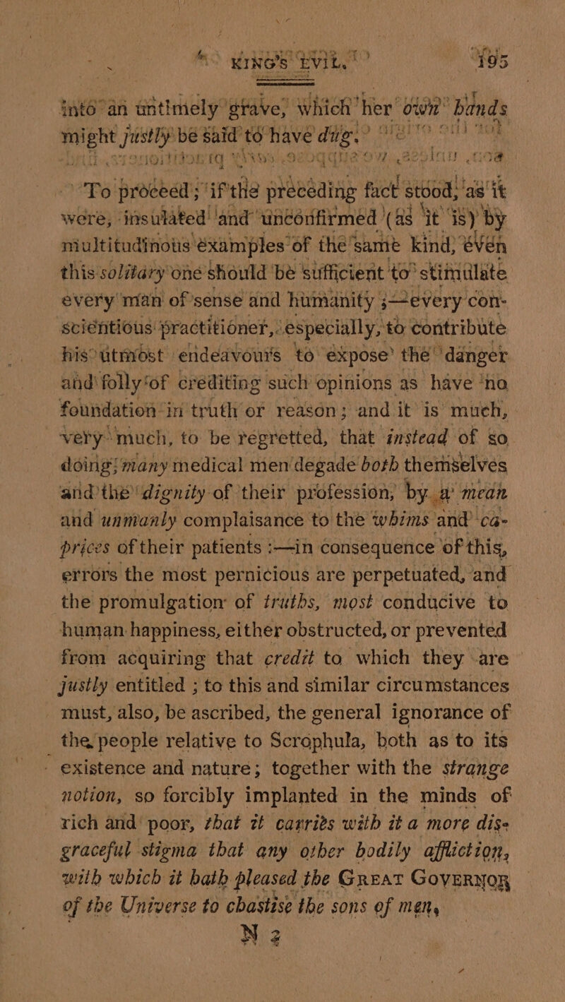 » Lat re ‘ake EL” ‘fos into’ an untimely: gtave, Which’ her ion bands fer sy be said to have ding. | a rae ak ¢ £ y ee ereyy Bi BS de IO. We) mae “2 ¥3 ith it G3 Pe 4 lot SUS ES ie Yieet were, - “fasinhibed lanier nanesdvmea) (as ae ey yi niultitudinots @xamples of the’samé kind; eVen this solitary one should ‘be sufficient to’ ‘stimulate every man of ’sense and humanity severy con: sciéntious: practitioner, especially, to contribute hisoutnrost ‘endeavours to. expose the’ ‘danger and'folly‘of crediting such opinions as have ‘no foundation in truth or reason; and it’ is much, | very much, to be regretted, that instead of so doing! many medical mendegade both themselves and the dignity of their profession, by # mean and uananly complaisance to the whims and Ca- prices of their patients :—in consequence of this, errors the most pernicious are perpetuated, and the promulgation of truths, most conducive to human happiness, either obstructed, or prevented from acquiring that credit to which they -are justly entitled ; to this and similar circumstances must, also, be ascribed, the general ignorance of the people relative to Scrophula, both as to its - existence and nature; together with the strange notion, so forcibly implanted in the minds of rich and’ poor, ¢hat zt carrits with it a more dis- graceful stigma that any other bodily affliction, wilh which it bath pleased the Great GovERNOR of the Universe to chastise the sons of men,