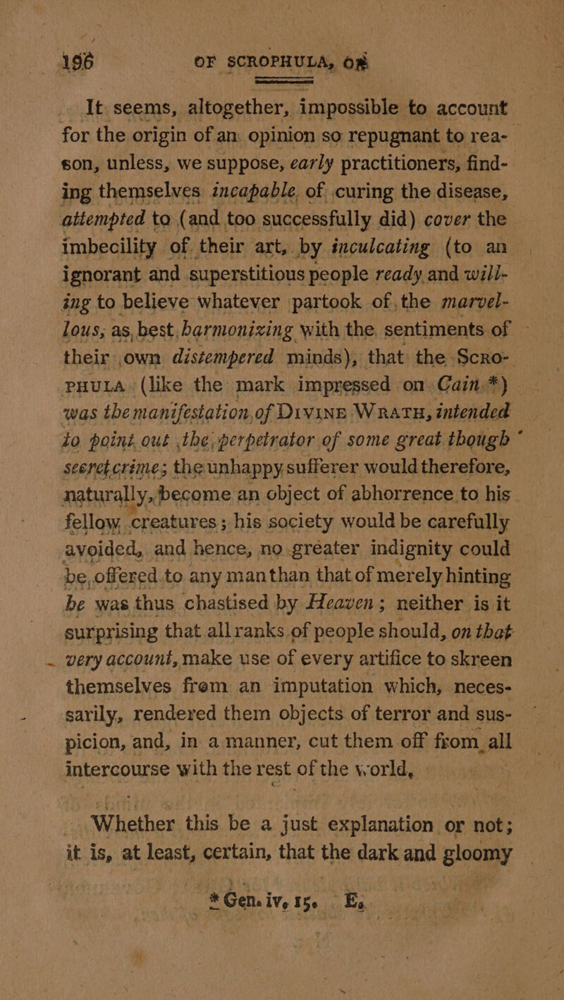 It seems, altogether, impossible: to account for the origin of an opinion so repugnant to rea-_ son, unless, we suppose, early practitioners, find-. ing themselves incapable, of curing the disease, attempted to (and too successfully did) cover the imbecility of. their art, by inculcating (to an ignorant and superstitious people ready and will- ing to believe whatever partook of, the marvel- lous, as, best, harmonizing with the sentiments ce their own distempered minds), that: the Scro- puuta. (like the mark impressed on Cain.*) was the manifestation,of Divinn Wratu, intended to point out the; perpetrator of some great though * seeret crime; the unhappy, sufferer would therefore, naturally,become an object of abhorrence to his _ fellow, Mroatasves,; his society would be carefully avoided, and hence, no greater indignity could be, offered to any manthan that of merely hinting be was thus chastised by feaven; neither is it surprising that allranks of people should, on that very account, make use of every artifice to skreen themselves frem an imputation which, neces- sarily, rendered them objects of terror and sus- picion, and, in a manner, cut them off from. all intercourse with the rest of the world, Whether this be a just explanation or not; it is, at least, certain, that the dark and eoaayy * * Geni IVe 150 _E, |