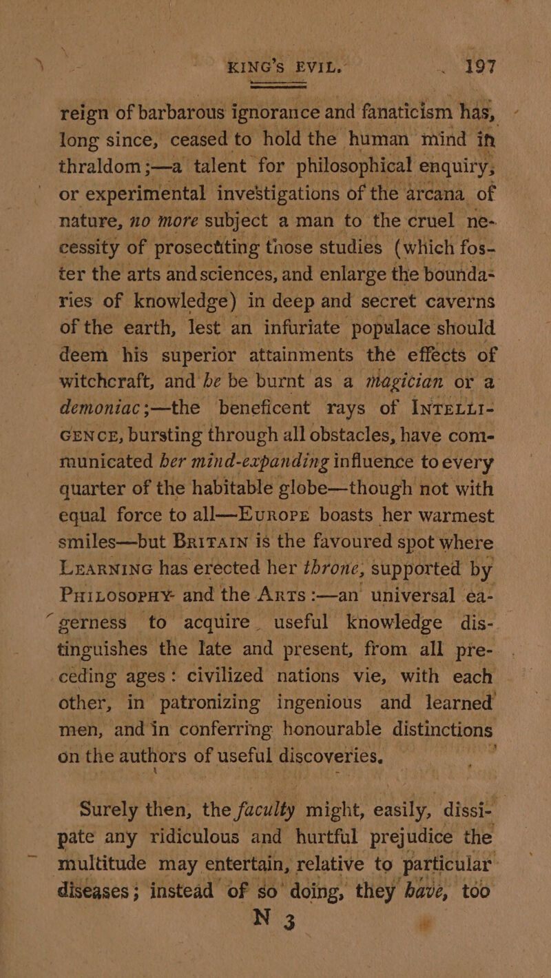 KING’s, EVIL. ithe bef téion of barbarous i ignorance and einatielerh has, long since, ceased to hold the human mind in thraldom ;—a ‘talent for philosophical enquiry, or experimental investigations of the arcana. of nature, 20 more subject aman to the cruel ne- cessity of prosectiting those studies (which fos- ter the arts and sciences, and enlarge the bounda- ries of knowledge) in deep and secret caverns of the earth, lest an infuriate ‘populace should deem his superior attainments the effects of witchcraft, and be be burnt as a magician or 2 demoniac;—the beneficent rays of INTELLI- GENCE, bursting through all obstacles, have com- municated ber mind-expanding influence to every quarter of the habitable globe—though not with equal force to all—Eurore boasts her warmest smiles—but Britain is the favoured spot where Learninc has erected her throne, supported by PHiLosopHy and the Arts :—an universal ea- ‘gerness to acquire useful knowledge dis-_ tinguishes the late and present, from all pre- ceding ages : civilized nations vie, with each other, in patronizing ingenious and learned men, and in conferrmg honourable distinctions on the authors of Siete discoveries. ' Surely then, the faculty might, eneit dissi- pate any ridiculous and hurtful pre] judice the multitude may entertain, relative to particular: diseases ; ; instead of so ‘doing, they have, too N 3 ae