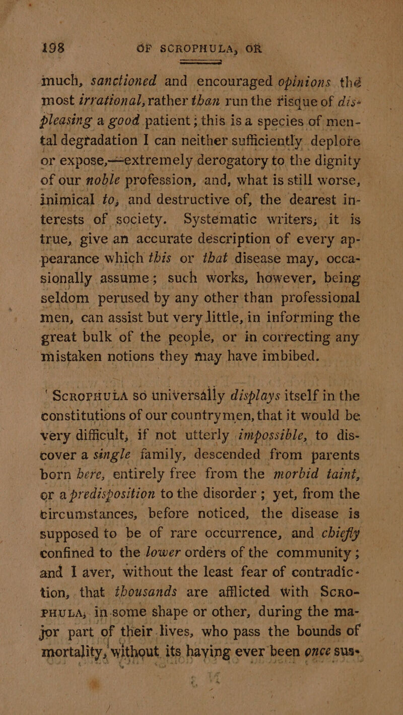 4much, vin eian and encouraged opinions thé | most irrational, rather tben run the risque of dis+ pleasing a good. patient ; this isa species of men- tal degradation I can neither sufficiently. deplore or expose, extremely, derogatory to the dignity of our noble profession, and, what is still worse, inimical to, and destructive of, the dearest in- terests of society. Systematic writers; it is true, give an accurate description of every ap- pearance which this or that disease may, occa- sionally assume; such works, however, being seldom perused by any other than professional men, can assist but very little, i in informing the great bulk of the people, or in correcting any ‘mistaken notions they may have imbibed. | ) Rodoedtta SO iinivetaally displays itselt in the constitutions of our countrymen, that it would be very difficult, if not utterly | impossible, to dis- cover a single family, descended from parents born bere, entirely free from the morbid taint, or a predisposition to the disorder ; yet, from the circumstances, before noticed, the disease is supposed to be of rare occurrence, and chiefly confined to the Jower ordérs of the community ; and I aver, without the least fear of contradic- tion, that thousands are afflicted with SCRO- PHULA, in.some shape or other, during the ma- jor part. of their lives, who pass the bounds of mortality, without, its haying ever been once suse, .