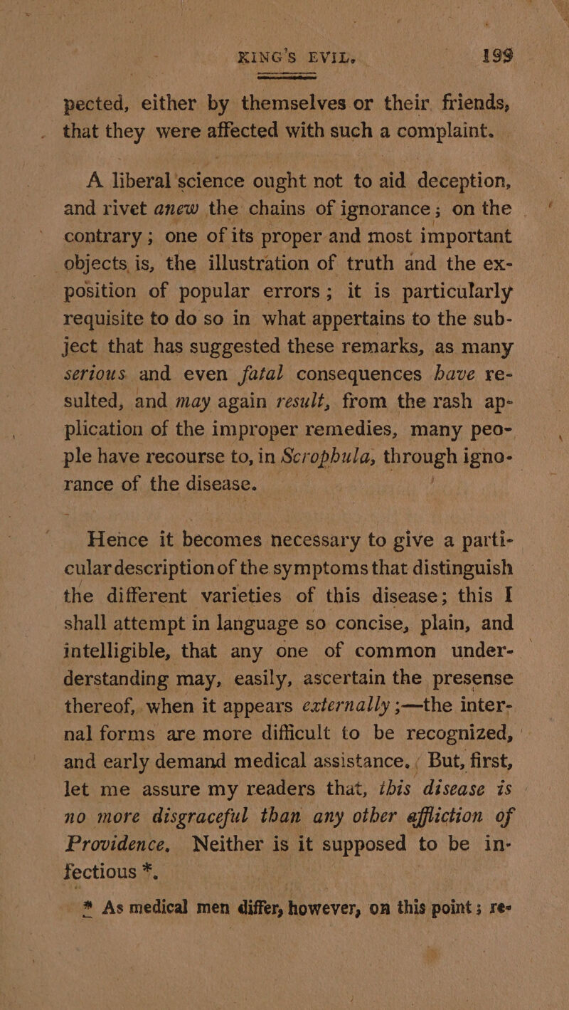 KING'S EVIL. Sg pected, either by themselves or their friends, that they were affected with such a complaint. A liberal'science ought not to aid deception, and rivet anew the chains of ignorance; on the _ contrary ; one of its proper and most impor tant objects is, the illustration of truth and the ex- position of popular errors; it is particularly requisite to do so in what appertains to the sub- ject that has suggested these remarks, as many serious. and even fatal consequences have re- sulted, and may again result, from the rash ap- plication of the improper remedies, many peo- ple have recourse to, in Scropbula, through j igno-— rance of the disease. | Hence it becomes necessary to give a parti- cular description of the symptoms that distinguish the different varieties of this disease; this I shall attempt in language so concise, plain, and intelligible, that any one of common under- — derstanding may, easily, ascertain the _presense thereof, when it appears ezternally ;—the inter- nal forms are more difficult to be recognized, | and early demand medical assistance. ; But, first, let me assure my readers that, ibis disease is no more disgraceful than any other affliction of Providence, Neither is it supposed to be in- fectious *. : * As medical men differ, however, on this point; re-