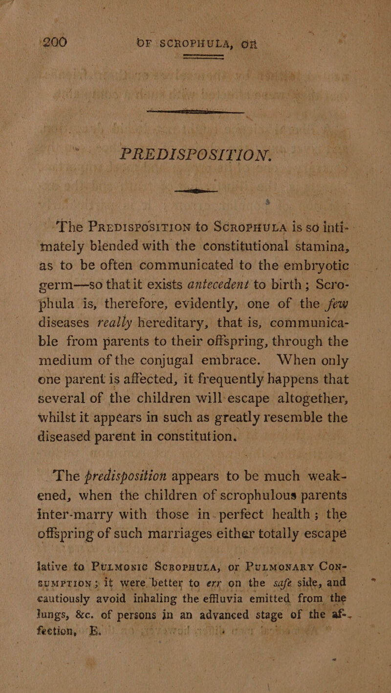 PREDISPOSITION. ‘ ~The Prepisposition to ScropHura is so inti- mately blended with the constitutional stamina, — as to be often communicated to the embryotic ; germ—so that it exists antecedent to birth; Scro- phula is, therefore, evidently, one of the few diseases really hereditary, that is, communica- ble from parents to their offspring, through the medium of the conjugal embrace. When only one parent is affected, it frequently happens that several of the children will escape altogether, whilst it appears in such as’ greatly resemble the diseased Le hien in constitution. ee The predisposition appears to be much weak- ened, when the children of scrophulous parents inter-marry with those in. perfect health; the offspring of such bigtbage either meio! escape lative to Purmonie ScROPHULA, or Purmoxsny Con- SUMPTION 5: it were, ‘better to err on the safe side, and cautiously avoid inhaling the effluvia emitted from the lungs, &amp;c. of persons in an advanced stage of the af- fection, KE. coe sreail mani Ue ,