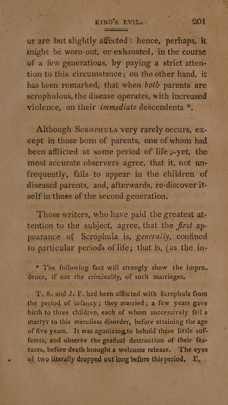 er are but slightly affected: hence, perhaps, it might bé worn-out, or exhausted, in the coursé of a few generations, by paying a strict atten- ~ tion to this circumstance; on the other hand, it has been remarked, that when both parents are scrophulous, the disease operates, with increased violence, on their immediate descendents *. ° Although Scropuuta very rarely occurs, ex- cept in those born of parents, one of whom had been afflicted at some period of life ;~yet, the most accurate observers agree, that it, not un- frequently, fails to appear in the children of _ diseased parents, and, afterwards, re-discover it- self in those of the second generation, Those writers, who have paid the greatest at- tention to the subject, agree, that the. first ap- pearance of Scrophula is, generally, confined to particular periods of life; that is, (as the in- * The following fact will strongly show the impru. dence, if oe the Rec dikes of such marriages. LAN S, ee 1) -F. had been afflicted with saute from the period of infancy; they married; a few years gave birth to three children, each of whom successively fell a martyr to this merciless disorder, before attaining the age : _ of five years. It was agonizing,to behold these little suf- ferers, and observe the gradual destruction of their fea- tures, before death brought a welcome release. The eyes of, two literally dropped out long before thisperiod, E, .