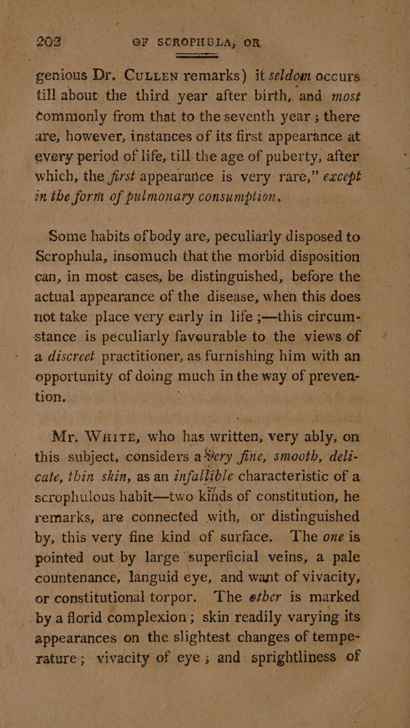 till about the third year after birth, and mos¢ éommonly from that to the seventh year ; there are, however, instances of its first appearance at every period of life, till the age of puberty, after which, the first appearance is very rare,” eacept _ inthe form of pulmonary consumption. Some habits of body are, peculiarly disposed to Scrophula, insomuch that the morbid disposition actual appearance of the disease, when this does not take place very early in life ;—this circum- stance is peculiarly faveurable to the views of a discreet practitioner, as furnishing him with an opportunity of doing Pane in the way of DIEKeR: tion. | . Mr. Waite, who has written, very ably, on this subject, considers a Bery fine, smooth, deli- cate, thin skin, as an infallible characteristic of a scrophulous habit—two kinds of constitution, he remarks, are connected with, or distinguished by, this very fine kind of surface. ‘The one is or constitutional torpor. The other is marked _. bya florid complexion ; ; skin readily varying its appearances on the slightest changes of tempe- rature; vivacity of eye; and sprightliness of