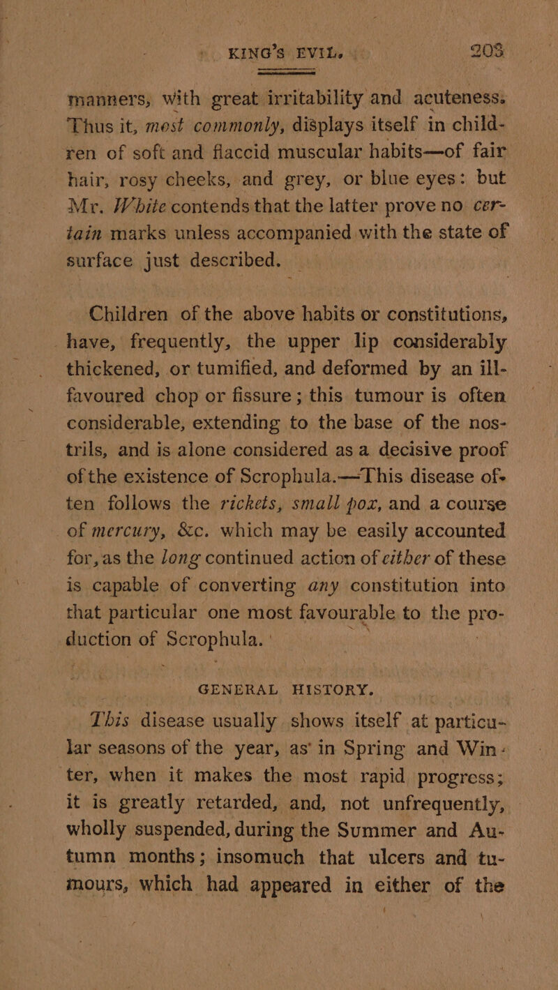 manners, with great irritability and acuteness. Thus it, most commonly, displays itself in child- ren of soft and flaccid muscular habits—of fair hair, rosy cheeks, and grey, or blue eyes: but Mr. White contends that the latter prove no cer- iain marks unless accompanied with the state of surface just described. _ Children of the above habits or constitutions, have, frequently, the upper lip considerably thickened, or tumified, and deformed by an ill- favoured chop or fissure ; this tumour is often considerable, extending to the base of the nos- trils, and is alone considered as a decisive proof of the existence of Scrophula.—This disease of ten follows the rickets, small poz, and a course of mercury, &amp;c. which may be easily accounted for,as the long continued action of citber of these is capable of converting any constitution into that particular one most favourable to the By duction of pororinias GENERAL HISTORY. This disease usually shows itself at particu- lar seasons of the year, as' in Spring and Win: ter, when it makes the most rapid progress; it is greatly retarded, and, not unfrequently, wholly suspended, during the Summer and Au- tumn months; insomuch that ulcers and tu- -mours, which had appeared in either of the