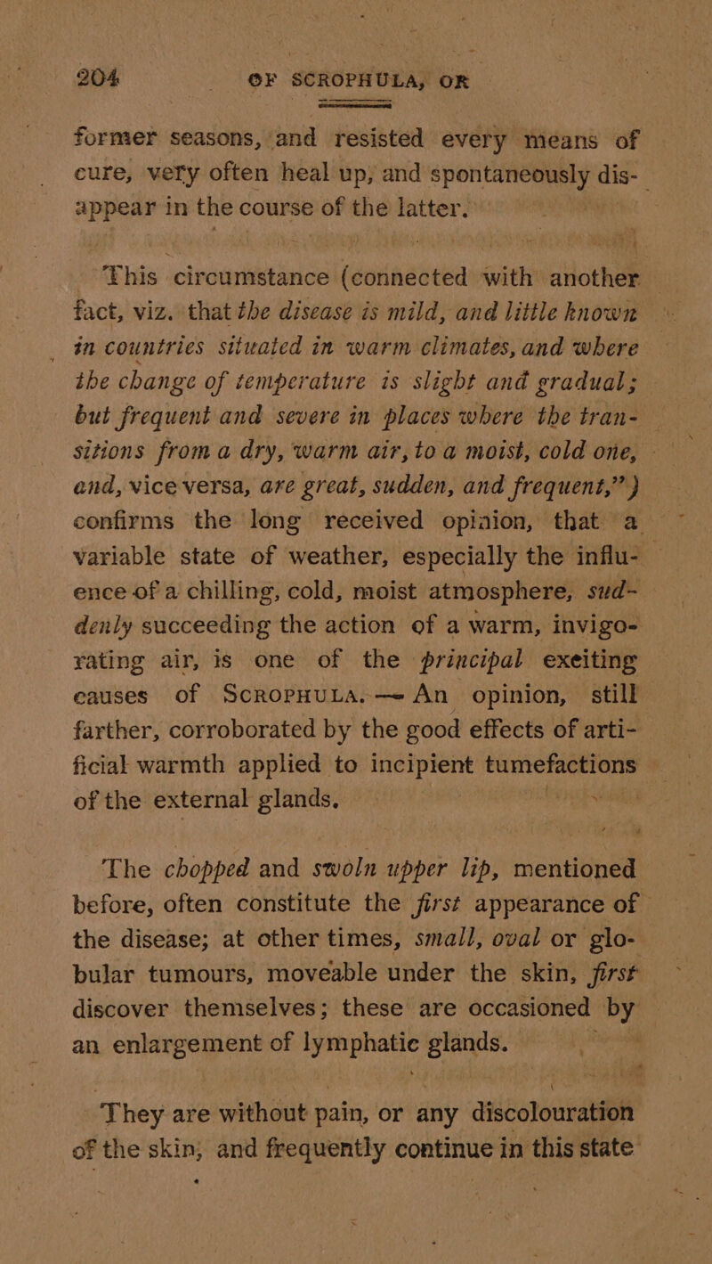 former seasons, and resisted every means of cure, very often heal up, and inne dis- appear in the c course of the latter. eyes circumstance (connected with another — fact, viz. that the disease is mild, and little hnown _ in countries situated in warm climates, and where ihe change of temperature is slight and gradual; but frequent and severe in places where the tran- — and, vice versa, are great, sudden, and frequent,” ) confirms the long received opiaion, that a variable state of weather, especially the influ- — ence of a chilling, cold, moist atmosphere, sud-_ denly succeeding the action of a warm, invigo- rating air, is one of the priacipal exeiting eauses Of ScRopHULA,—- An _ opinion, still farther, corroborated by the good effects of arti- ficial warmth applied to incipient pitapbesayiih &gt; of the external glands, : ey The chopped and swoln upper lip, mentioned before, often constitute the first appearance of the disease; at other times, small, oval or glo- bular tumours, moveable under the skin, first discover themselves; these are occasioned by an enlargement of sige glands. te. | ‘They are without pain, or any discolouration of the skin; and frequently continue in this state