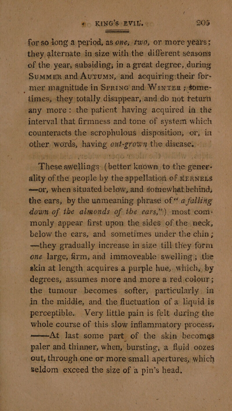 ‘ec KING'S. EVIL.» 20% res for: so long a onic as one, two, OF. more years ; they alternate in size with the different seasons of the year, subsiding; i ina great degree, during Summer and Autumn, and acquiring:their for- _ mer magnitude in Spring and Winter ;$ome- times, they totally disappear, and do not teturn any more: the patient having acquired in the interval that firmness and tone of system which counteracts the scrophulous disposition, or, in . other: afore Ravine out- ee the eiaenset): laisse aiik nds) dhe Leahbaii +0 the gener: ality of the people by the appellation of KERNELS -—or, when situated below; and somewhatbehind, the ears, by the unmeaning phrase of “ a falling down of the almonds of the ears,”) most com: monly appear first upon the sides of the neck, below the ears, and sometimes under the chin; —they gradually increase in size till they form one large, firm, and immoveable swelling ; the akin at length acquires a purple hue, which, by degrees, assumes more and more a red colour; | the tumour becomes softer, particularly. in in the middle, and the fluctuation of a liquid is perceptible. Very little pain is felt during the whole course of this slow inflammatory process. ————-At last some part of the skin becomes paler and thinner, when, bursting, a fluid oozes out, through one or more'small apertures, w which seldom exceed the size of a pin’s keaels