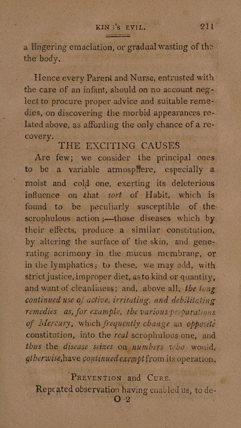 KIN Ss EVivl O11 a lingering emaciation, or or gradual wasting of the the’ body. Hence every Parent and Nurse, entrusted with the care of an infant, should on no account neg- lect to procure proper advice and suitable reme-. dies, on discovering the morbid appearances re- lated above, as affording the only chance of a re- covery. bie THE EXCITING CAUSES Are few; we consider the principal ones to be a variable atmospfere, especially a. moist and cold one, exerting its deleterious influence on that. sort of Habit, which is found to be peculiarly susceptible of the scrophulous action ;——those diseases which by their effects, produce a similar constitution, by altering the surface of the skin, and gene- rating acrimony in the mucus membrang, or in the lymphatics; to these, we may add, with strict justice, improper diet, asto kind or quantity, and want of cleanliness; and, above all, the long continued use aj active, irritating, and debilitating remedies as, for example, the various preparations of Mercury, which frequently change an opposite constitution, into the real scrophulous one, and thus the disease seizes on numbers who would, gibermins, have continued exempt from its operation, Boer Gets! and CURE. Repcs ated observation having enabled us, to de- 0-2 | ;