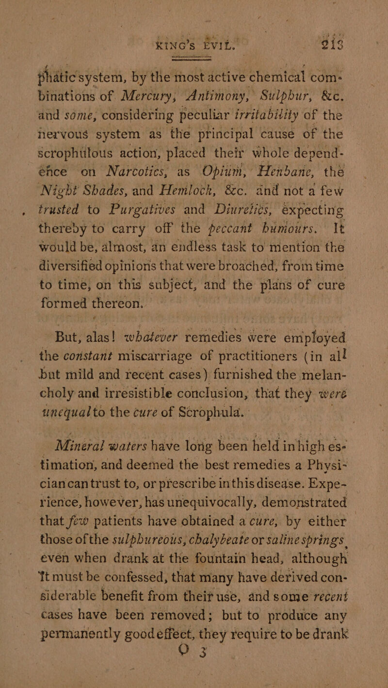 KING’s EviL. . gis phatic system, by the most active chemical com: binations of Mercury, Antimony, Sulpbur, &amp;c. and some, considering peculiar irritability of the nervous system as the principal | cause of the scrophulous action, placed their whole depend- _ehce on Narcotics, as Opium, Henbane, thé Nigbt Shades, and Hemlock, 8c. and not a few trusted to Purgatives and Diureii¢s, expecting thereby to carry off the peccant buniours. It would be, almost, an endless task to mention the diversified opinions that were broached, from time to time, on this subject, and the plans of cure formed thereon. But, alas! whatever remedies were employed the constant miscarriage of practitioners (in all but mild and recent cases ) furnished the melan- choly and irresistible conclusion, that they were unequalto the cure of Scrophula. Mineral waters have long pos held in high es- timation, and deemed the best remedies 2 Physi- ciancantrust to, or prescribe inthis disease. Expe- rience, however, has unequivocally, demonstrated that few patients have obtained a cure, by either those ofthe sulpbureous, chalybeate or saline springs. even when drank at the fountain head, although Tt must be confessed, that many have derived con- siderable benefit from theif use, and some recent cases have been removed; but to produce any permanently goodeffect, they require to be drank 3.