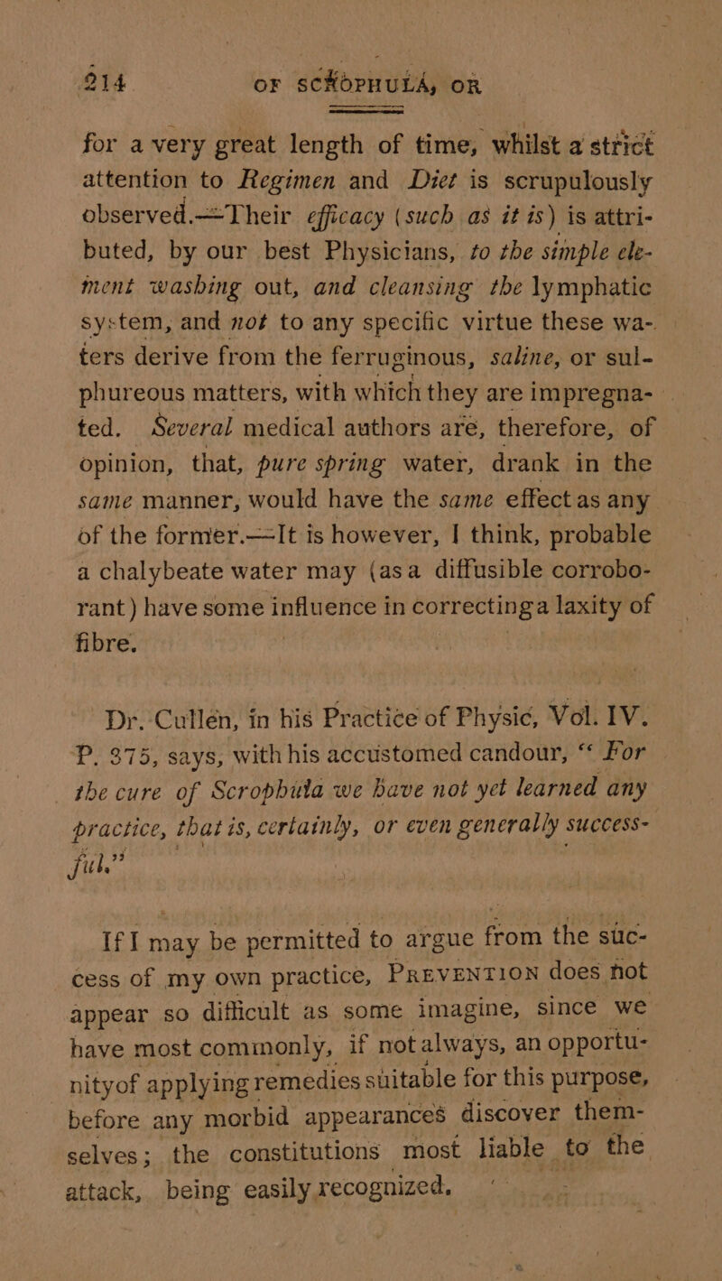 for avery great length of time, whilst a strict attention to Regimen and Dzet is scrupulously observed.—Their efficacy (such as it is) is attri- buted, by our best Physicians, so tbe simple ele- ment washing out, and cleansing the lymphatic system, and not to any specific virtue these wa-. ters derive from the ferruginous, saline, or sul- phureous matters, with which they are impregna-_ ted. Several medical authors aré, therefore, of opinion, that, pure spring water, drank in the same manner, would have the same effect as any of the former.—It is however, I think, probable a chalybeate water may (asa diffusible corrobo- rant ) have some influence in correctin ga laxity of fibre. | Dr. Cullén, in his Practice of Physic, Vol. IV. P, 375, says, with his accustomed candour, “‘ For — the cure of Scropbula we have not yet learned any practice, thatt is, certainly, or even generally. SUCCESS- Sith 23 IfI may be permitted to ar gue in the suc- cess of my own practice, PREVENTION does hot appear so difficult as some imagine, since we have most commonly, if not always, an opportu- nityof applying remedies suitable for this purpose, before any morbid appearances discover them- selves ; ; the constitutions most liable to the attack, being easily, recognized.