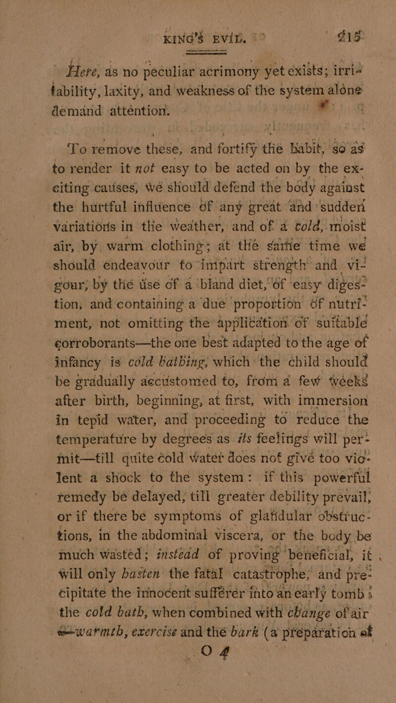 Here, as no peculiar acrimony yet exists; irri- tability, laxity, and weakness of the nyStas aléne demand atténtion. To remove these, and fortify thie babit, so as to render it not easy to be acted on by the ex- citing causes, We sHould defend the body against the hurtful influence of any great and: sudden variations in the weather, and of a told, moist air, by. warm clothing ; at the sartie time we should endeavour to impart strength: and. vi- gour; by the usé of a ‘bland diet,6f ‘easy diges* tion, and containing a ‘due- proportion 6f nutri- ment, not omitting the application of suitable eorroborants—the one best adapted to the age of infancy is cold bathing, which the child should be gradually decustomed to, from a few wéeks after birth, beginning, at first, with immersion in tepid water, and proceeding to reduce the temperature by degrees as its feelings will per- mit—till quite éold watet does nof givé too vio- lent a shock to the system: if this powerful remedy be delayed, till greater debility prevail, or if there be symptoms of glatidular obstiuc- tions, in the abdominal viscera, or the body be much Wasted: instedd of proving ‘beneficial, it will only hasten the fatal catastrophe, and { pre- cipitate the innocent sufférér ihto an early tomb } the cold bath, when combined with change of air e-warmth, exercise and thé bark (a preparation ef OF “a