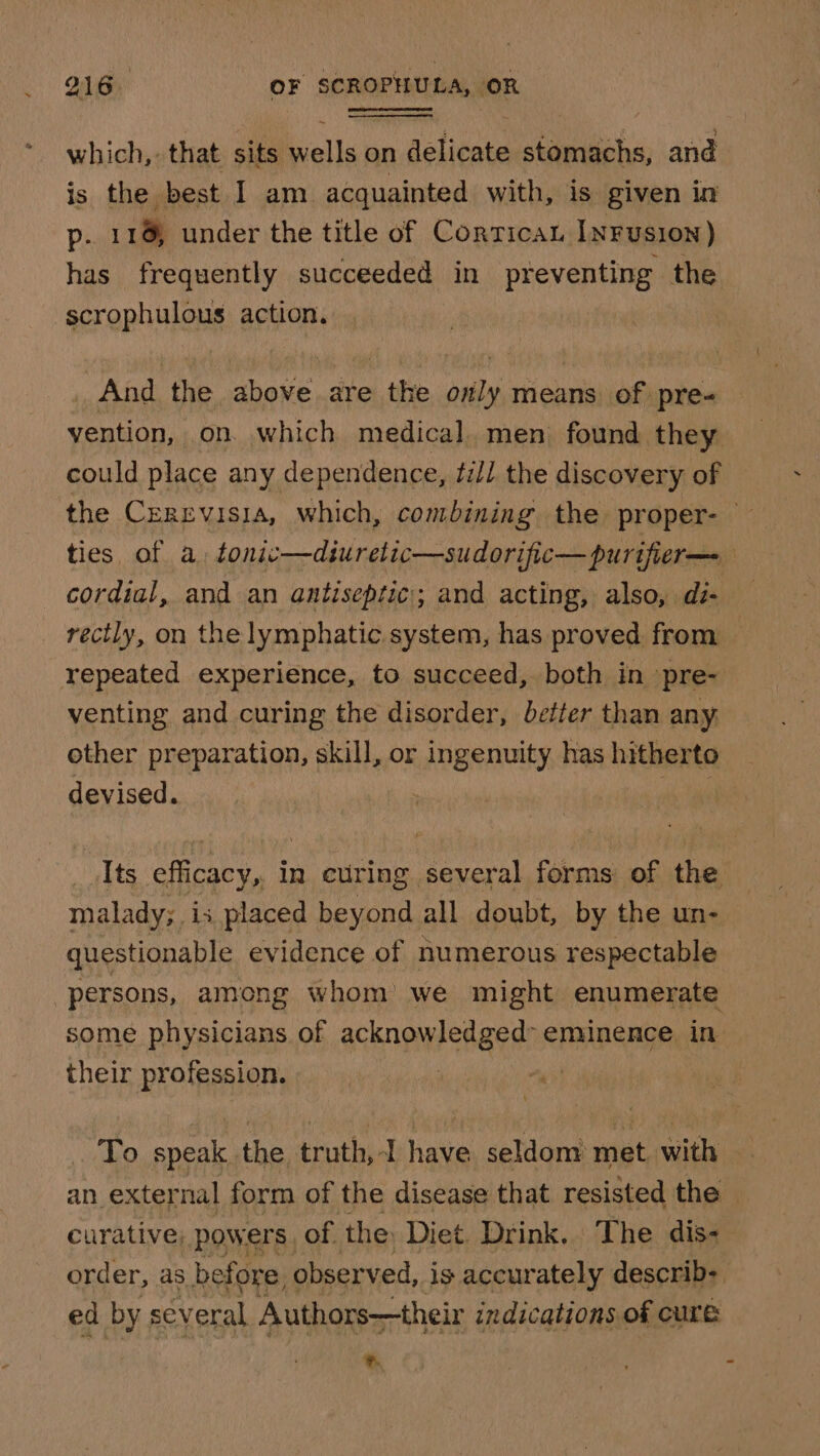 which, that sits wells on delicate stomachs, and is the best I am acquainted with, is given in p- 11% under the title of CorricaL INFUSION ) has frequently succeeded in preventing the -scrophulous action. And the above are the only means of pre- vention, on. which medical. men found they could place any dependence, tz/l the discovery of the Cerrvisia, which, combining the proper- ties of a. tonic—diuretic—sudorific— purifier—- cordial, and an antiseptic; and acting, also, di- rectly, on the lymphatic system, has proved from repeated experience, to succeed, both in pre- venting and curing the disorder, better than any. other preparation, skill, or ingenuity has hitherto devised. ig Its efficacy, in curing several forms of the malady; is placed beyond all doubt, by the un- questionable evidence of numerous respectable persons, among whom we might enumerate some physicians of acknowledged’ eminence in their profession. mo | To speak. the truth,-I have seldom met with an external form of the disease that resisted the curative, powers. of the: Diet Drink. The dis- order, as before obser ved, is accurately describ: ed by several Authors—their indications of cure