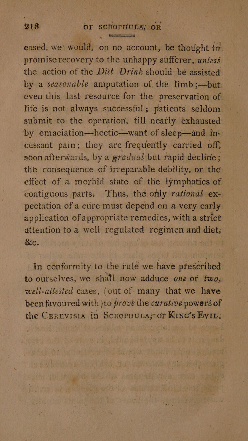 eased, we' would; on no account, be thought to _ promise recovery to the unhappy sufferer, unless the action of the Diet Drink should be assisted by a seasonable amputation of the limb ;—but even this last resource for the preservation of life is not always successful; patients seldom submit to the operation, till nearly exhausted by emaciation—hectic—want of sleep—and in- cessant pain; they are frequently carried off, sdon afterwards, by a gradual but rapid decline; the consequence of irreparable debility, or the effect of a morbid state of the lymphatics of contiguous parts. Thus, the only rational ex- pectation of a cure must depend on a very early application of appropriate remedies, with a strict attention to a well regulated regimen and diet; ec. . In conformity to the rule we have prescribed to ourselves, we shail now adduce one or two, well-attested cases, (out of many that we have been favoured with )to prove the curative powers of the Cerevisia in ScropuuLa; or Kine’s Evin.