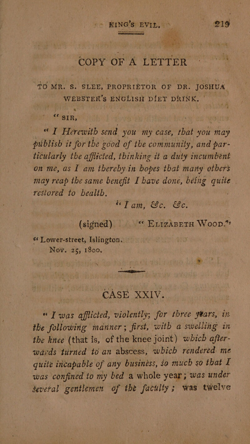 ones COPY OF A LETTER TO MR. S. SLEE, PROrerEran OF DR. JOSHUA, WEBSTER’s ENGLISH pieT DRINK. “ SiR, | “I Herewith send you my case, that you may publish it for the good of the community, and par- ticularly the afflicted, thinking it a duty incumbent on me, as I am thereby in bopes that many others may reap the same benefit I have done, being hale | restored to bealth., “Tam, &amp;c. &amp;e. (signed) «* ELIZABETH Woop.” ¢* Lower-street, Islington. Nov. 25, 1800, CASE XXIV. « Iwas afflicted, violently; for ‘tee years, in the following manner ; first, with a swelling in the knee (that is, of the knee joint) which after- wards tirned to an abscess, which rendered me quite incapable of any businéss, So much so that I was confined to my bed a whole year ; was under Several gentlemen of the factlty; was twelve