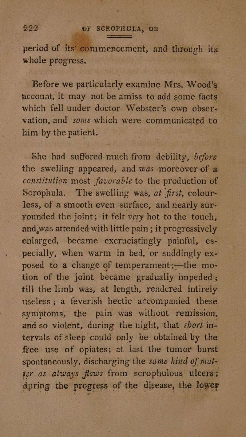 per iod of its’ cor whole progress. amencement, and through its Before we particularly examine Mrs. Wood’s accouat, it may not be amiss to add some facts vation, and some which were communicated to him by the patient. She had suffered much from debility, defore the swelling appeared, and was moreover of a constitution most favorable to the production of Scrophula. The swelling was, at first, colour- less, of a smooth even surface, and nearly sur- rounded the joint; it felt very hot to the touch, and,was attended with little pain ; it progressively enlarged, became excruciatingly painful, es- pecially, when warm in bed, or suddingly ex- posed to a change of temperaments s—the mo- tion of the joint became gradually impeded; till the limb was, at length, rendered intirely useless ; a feverish hectic accompanied these symptoms, the pain was without remission, and so violent, during the night, that short in- tervals of sleep could only be obtained by the free use of opiates; at last the tumor burst spontaneously, discharging the same kind of mat- ter as always flows from scrophulous ulcers ; during the progress of the disease, the lowey