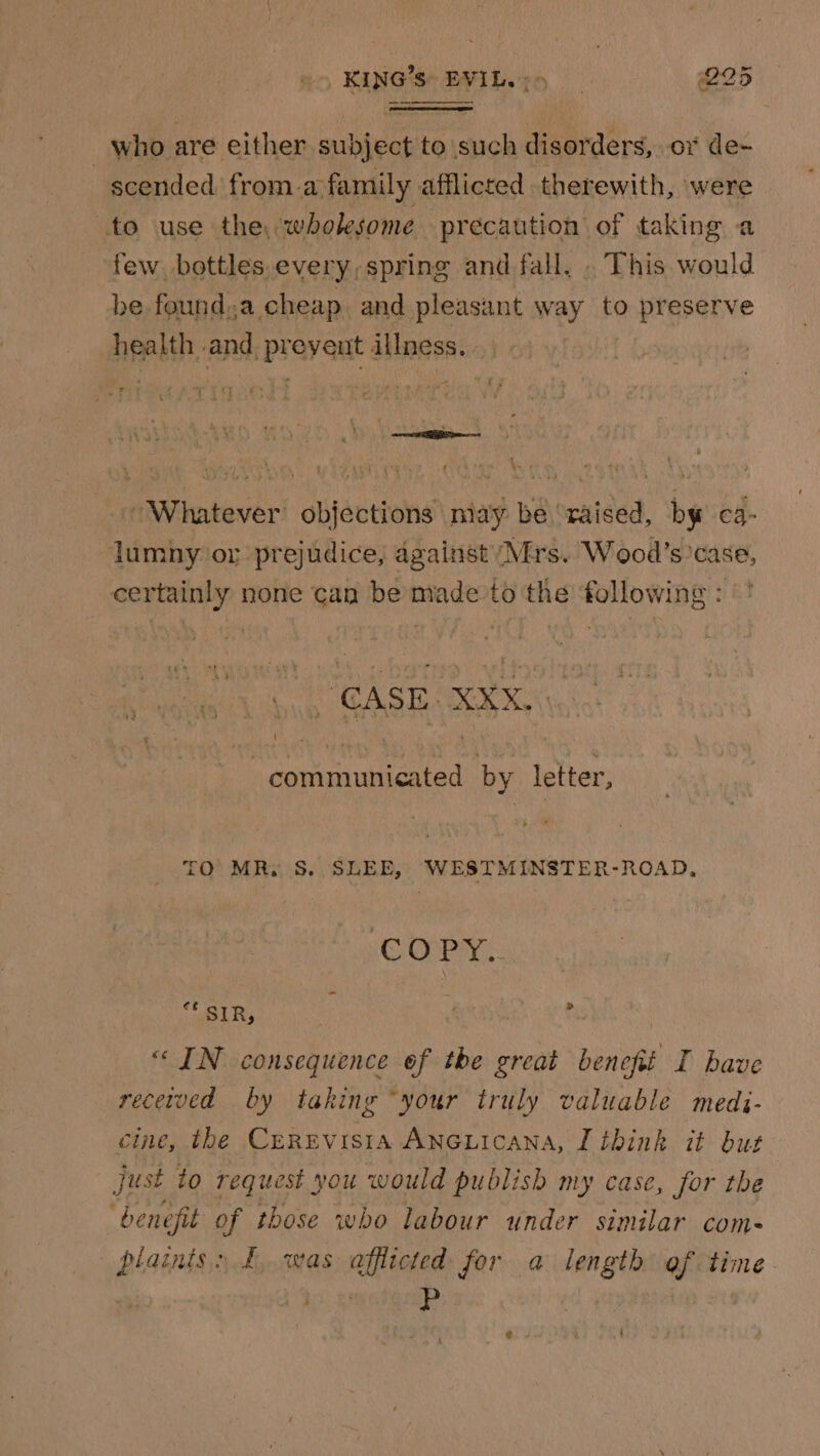 KING’S: EVIL. : » @25 _ who are either subject to such disorders, ox de- scended from.a family afflicted therewith, were to use the. wholesome precaution of taking a few bottles.every, spring and fall. . This would be found.a cheap and pleasant way to preserve health and preyeut illness. 7 ASE MEDS S 4 ‘ ’ &amp; \ —metes Whatever objections may be ‘raised, by ca- lumny or prejudice, against Mis. Wood’s’case, certainly none can be made’to the following : ( HTCA STADE Ku ecla 15 communicated by letter, TO MR, S. SLEE, WESTMINSTER-ROAD, COPY. = a3 SIR, \ » “IN consequence of the great benefit I bave recetved by taking “your truly valuable medi- cine, the Cerevista Ancuicana, I think it but Just to request you would publish my case, for the benefit of those who labour under similar com- plaints» £ was afflicted for a length of time.