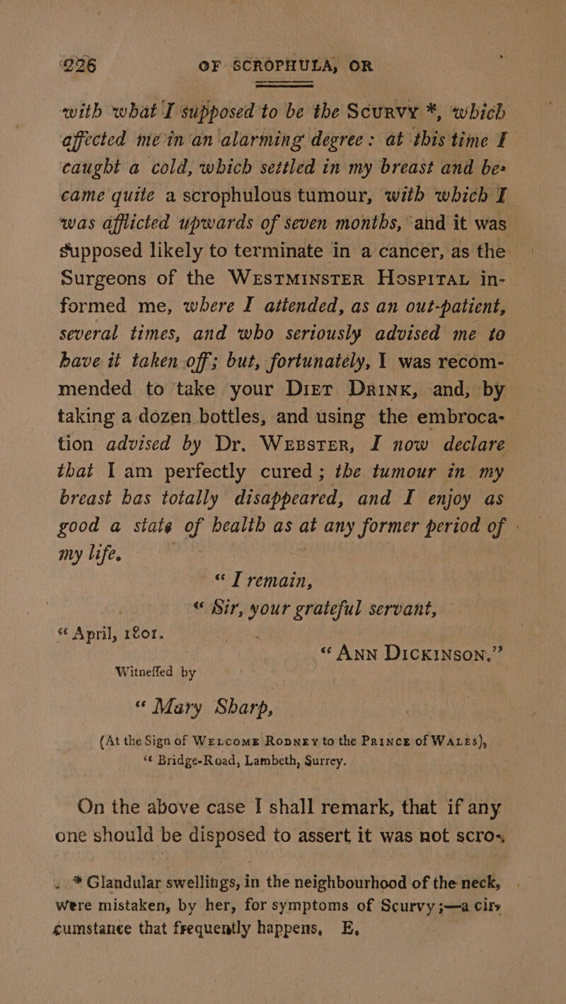 — with what I supposed to be the Scurvy *, which affected mein an alarming degree: at this time ¥ caught a cold, which settled in my breast and bes came quite a scrophulous tumour, with which F was afflicted upwards of seven months, and it was supposed likely to terminate in a cancer, asthe Surgeons of the WrEsSTMINSTER HospiTav in- formed me, where I attended, as an out-patient, several times, and who seriously advised me to have it taken off; but, fortunately, 1 was recom- mended to take your Dirt Drink, and, by taking a dozen bottles, and using the embroca- tion advised by Dr. Wenster, I now declare that Iam perfectly cured; the tumour in my breast bas totally disappeared, and I enjoy as good a state of health as at any hyo period of » my life. ©“ T remain, “ Sir, your grateful servant, s¢ April, 1201. . | | | “ ANN Dickinson,” Witneffed by « Mary Sharp, (At the Sign of Wexcome Ropney to the Prince of WALES), *¢ Bridge-Road, Lambeth, Surrey. On the above case I shall remark, that if any one should be disposed to assert it was not scros . * Glandular swellings, in the neighbourhood of the neck, were mistaken, by her, for symptoms of Scurvy ;—a cirs sumstance that frequently happens, E,