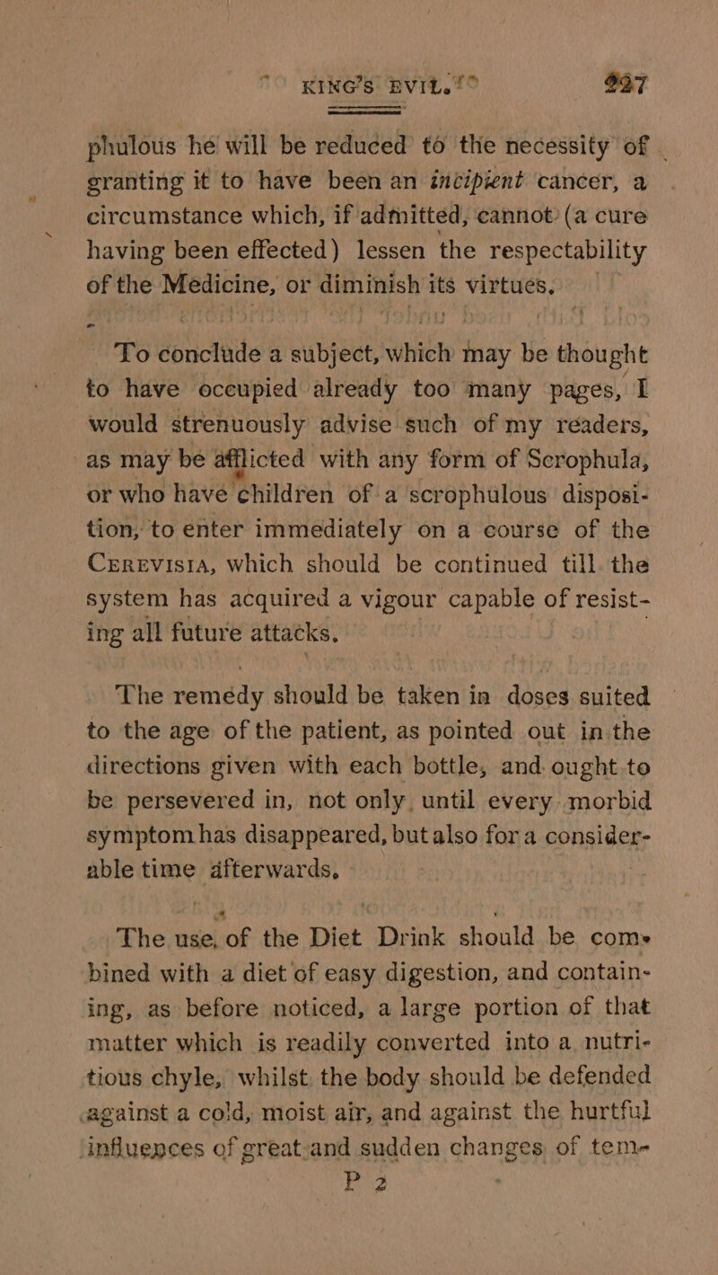 KING’s EVIL. 2° O37 phulous he will be reduced to the necessity of - granting it to have been an incipient cancer, a circumstance which, if admitted, cannot? (a cure having been effected) lessen the respectability of the Medicine, or diminish its virtues. To conclude a subject, which may be thought to have occupied already too many pages, I would strenuously advise such of my readers, as may be afflicted with any form of Scrophula, or who have ‘children of a scrophulous disposi- tion, to enter immediately on a course of the Cerevisra, which should be continued till. the system has acquired a vigour capable of resist- ing all future attacks, The faincae should be taken in doses suited to the age of the patient, as pointed out in the directions given with each bottle, and. ought.to be persevered in, not only, until every morbid symptom has disappeared, but also fora consider- able time dfterwards, » The use, of the Diet Drink should be coms bined with a diet of easy digestion, and contain- ing, as before noticed, a large portion of that matter which is readily converted into a. nutri- tious chyle, whilst, the body should be defended against a cold, moist air, and against the hurtful ‘influences of greatsand sudden changes of tem- Rie