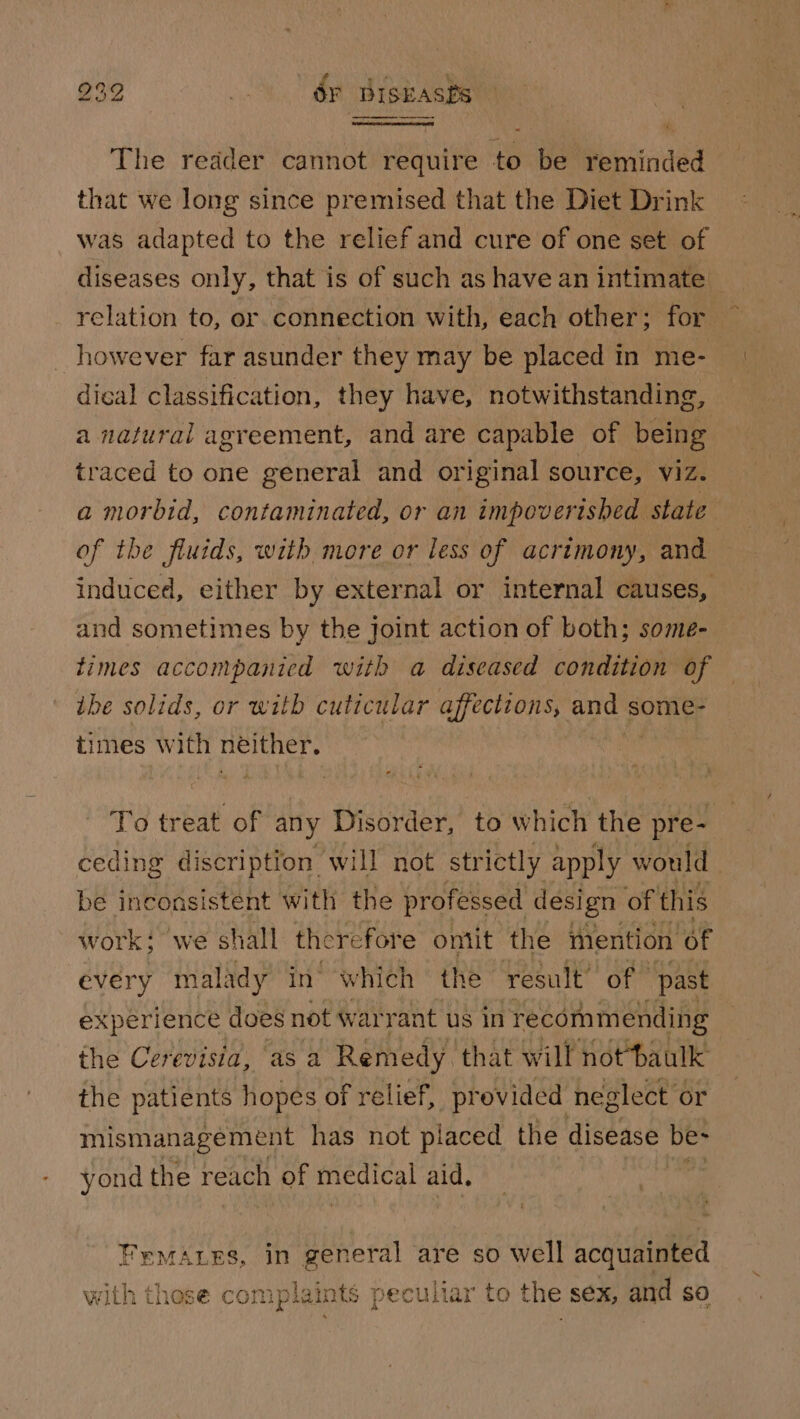 The redder cannot require to be reminded that we long since premised that the Diet Drink was adapted to the relief and cure of one set of diseases only, that is of such as have an intimate relation to, or connection with, each other; for however far asunder they may be placed in me- dical classification, they have, notwithstanding, a natural agreement, and are capable of being traced to one general and original source, viz. a morbid, contaminated, or an impoverished state | of the fluids, with more or less of acrimony, and induced, either by external or internal causes, and sometimes by the joint action of both; some- times accompanied with a diseased condition of the solids, or with cuticular affections, and some- times with neither. To treat of any Disorder, to which the pre- ceding discription will not strictly apply would be inconsistent with the professed design of this work: we shall there fore ontit the mention of every malady in which the result’ of | past experience does not warrant us in recommending the Cerevisia, as a Remedy that will notbaulk the patients hopes of relief, provided neglect or mismanagement has not placed the disease be- yond the reach of medical aid, | Fymazes, in general are so well acquainted with those complaints peculiar to the sex, and so